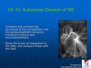 Ch 15: Autonomic Division of NS


Compare and contrast the
structures of the sympathetic and
the parasympathetic divisions,
including functions and
neurotransmitters.

Show the levels of integration in
the ANS, and compare these with
the SNS.




                                               Developed by
                                    John Gallagher, MS, DVM
 