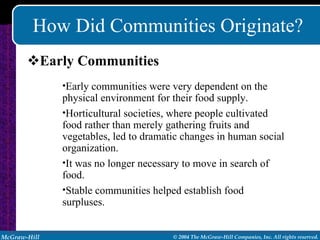 How Did Communities Originate? Early Communities Early communities were very dependent on the physical environment for their food supply. Horticultural societies, where people cultivated food rather than merely gathering fruits and vegetables, led to dramatic changes in human social organization. It was no longer necessary to move in search of food. Stable communities helped establish food surpluses. 