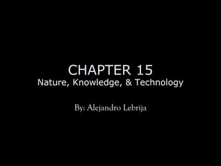 CHAPTER 15
Nature, Knowledge, & Technology
By: Alejandro Lebrija
 