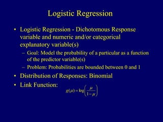 Logistic Regression
• Logistic Regression - Dichotomous Response
variable and numeric and/or categorical
explanatory variable(s)
– Goal: Model the probability of a particular as a function
of the predictor variable(s)
– Problem: Probabilities are bounded between 0 and 1
• Distribution of Responses: Binomial
• Link Function:













1
log
)
(
g
 