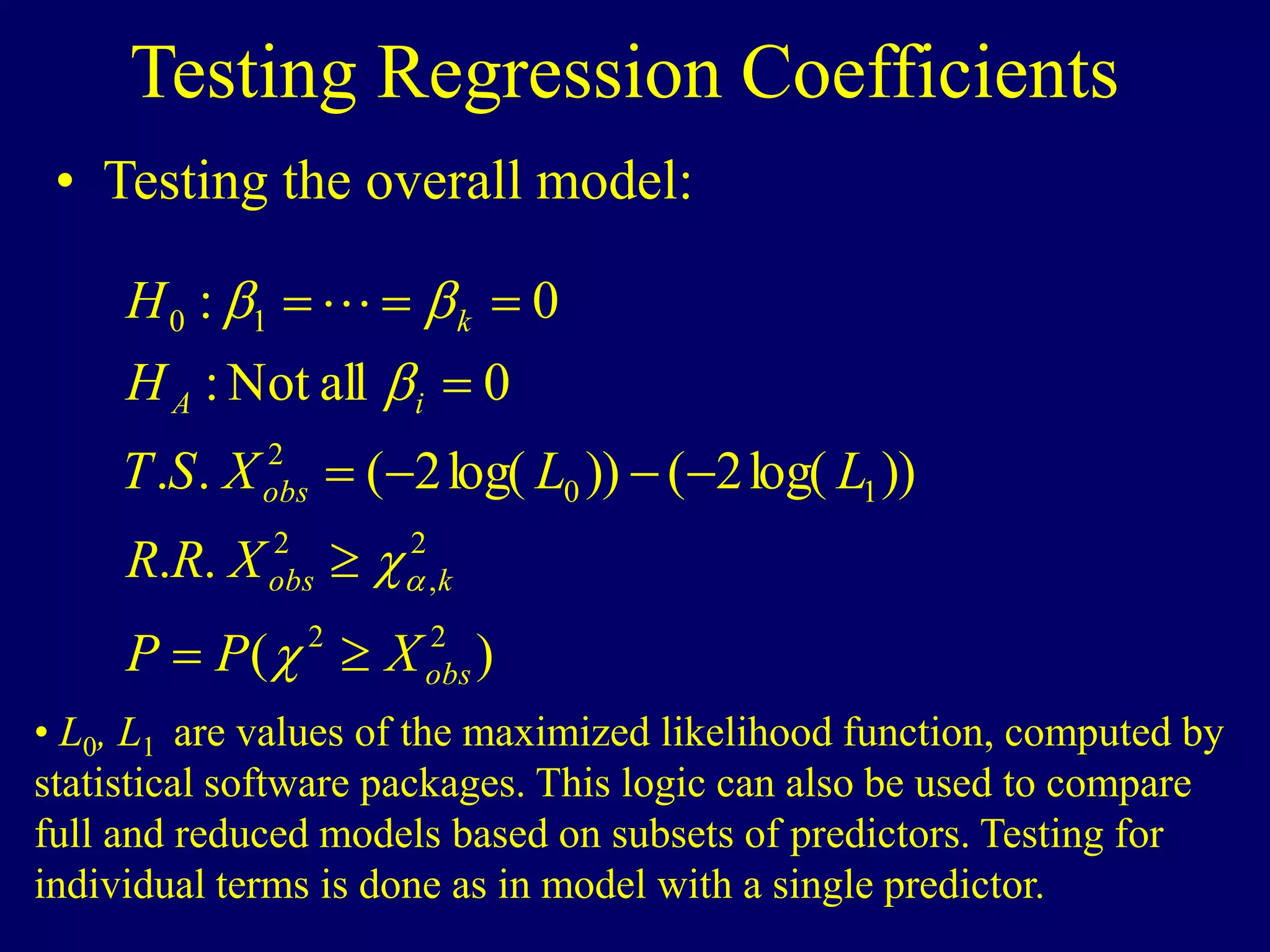 Testing Regression Coefficients
• Testing the overall model:
)
(
.
.
))
log(
2
(
))
log(
2
(
.
.
0
all
Not
:
0
:
2
2
2
,
2
1
0
2
1
0
obs
k
obs
obs
i
A
k
X
P
P
X
R
R
L
L
X
S
T
H
H


















• L0, L1 are values of the maximized likelihood function, computed by
statistical software packages. This logic can also be used to compare
full and reduced models based on subsets of predictors. Testing for
individual terms is done as in model with a single predictor.
 