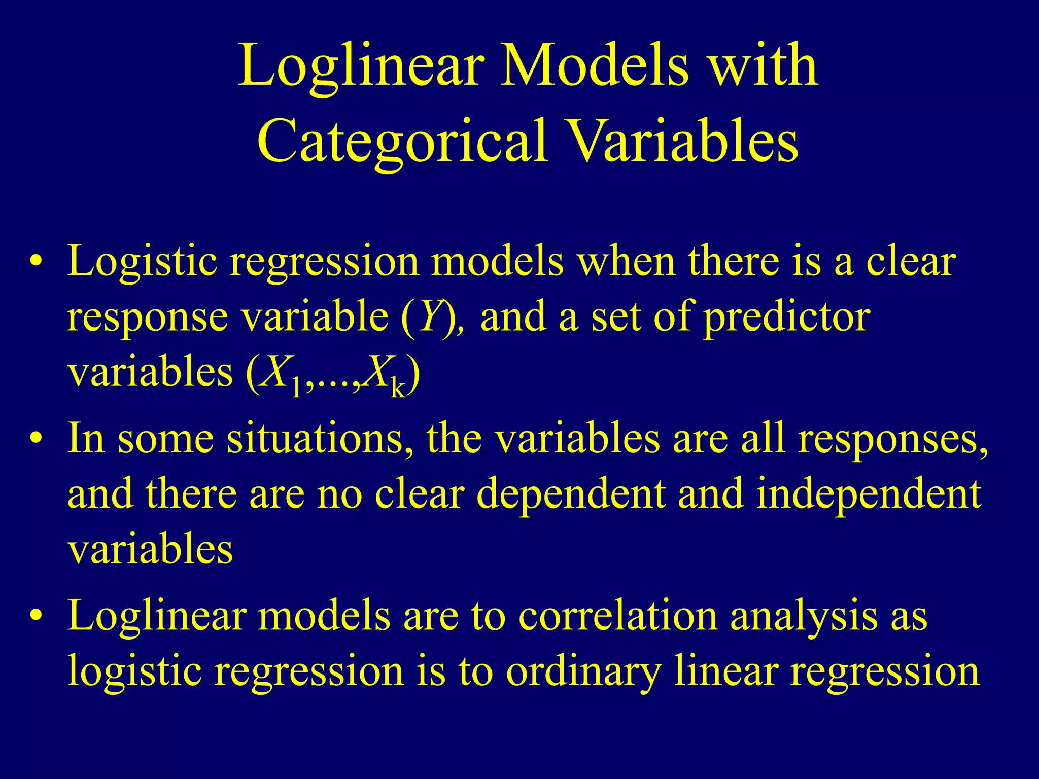 Loglinear Models with
Categorical Variables
• Logistic regression models when there is a clear
response variable (Y), and a set of predictor
variables (X1,...,Xk)
• In some situations, the variables are all responses,
and there are no clear dependent and independent
variables
• Loglinear models are to correlation analysis as
logistic regression is to ordinary linear regression
 