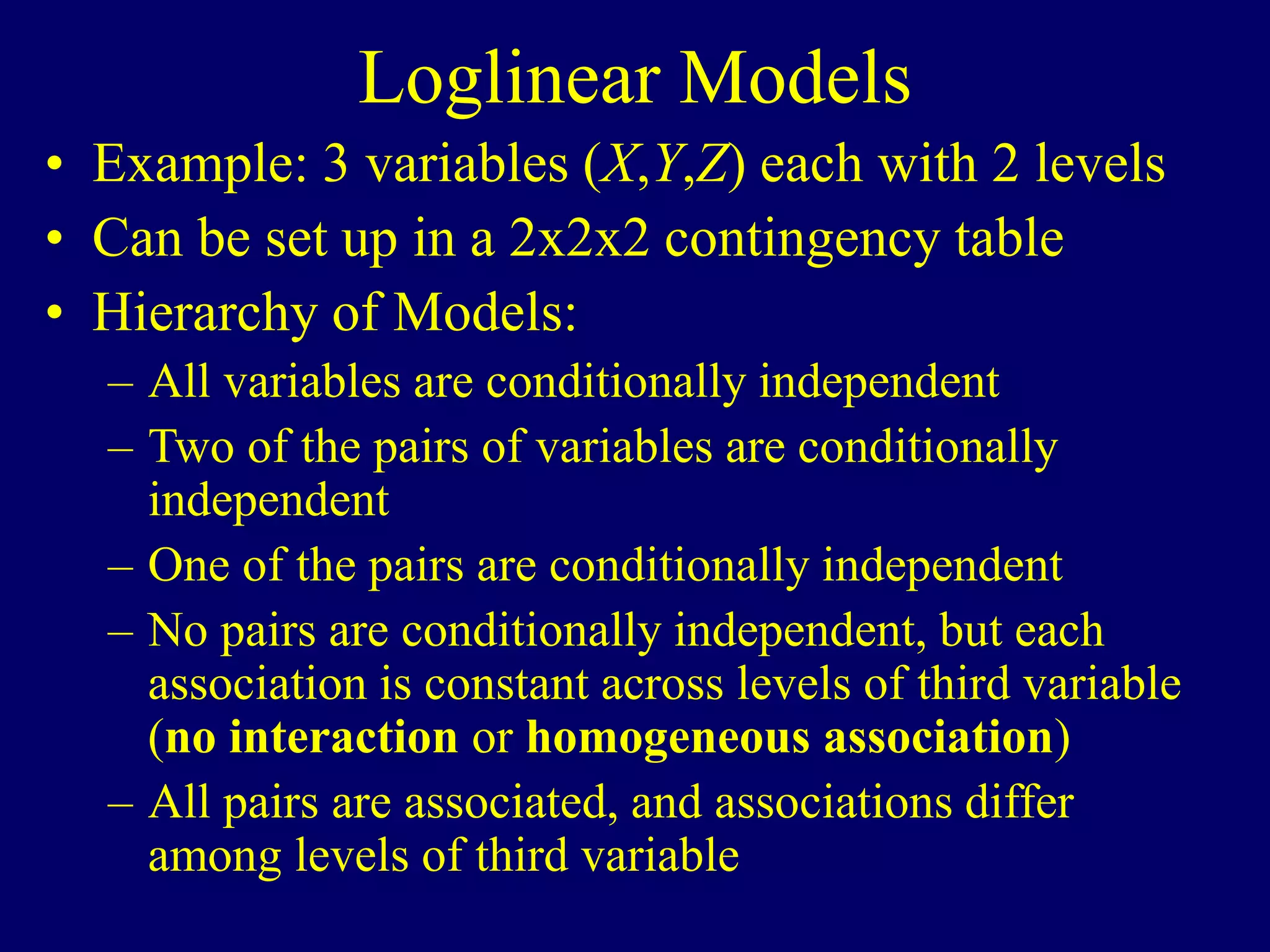 Loglinear Models
• Example: 3 variables (X,Y,Z) each with 2 levels
• Can be set up in a 2x2x2 contingency table
• Hierarchy of Models:
– All variables are conditionally independent
– Two of the pairs of variables are conditionally
independent
– One of the pairs are conditionally independent
– No pairs are conditionally independent, but each
association is constant across levels of third variable
(no interaction or homogeneous association)
– All pairs are associated, and associations differ
among levels of third variable
 