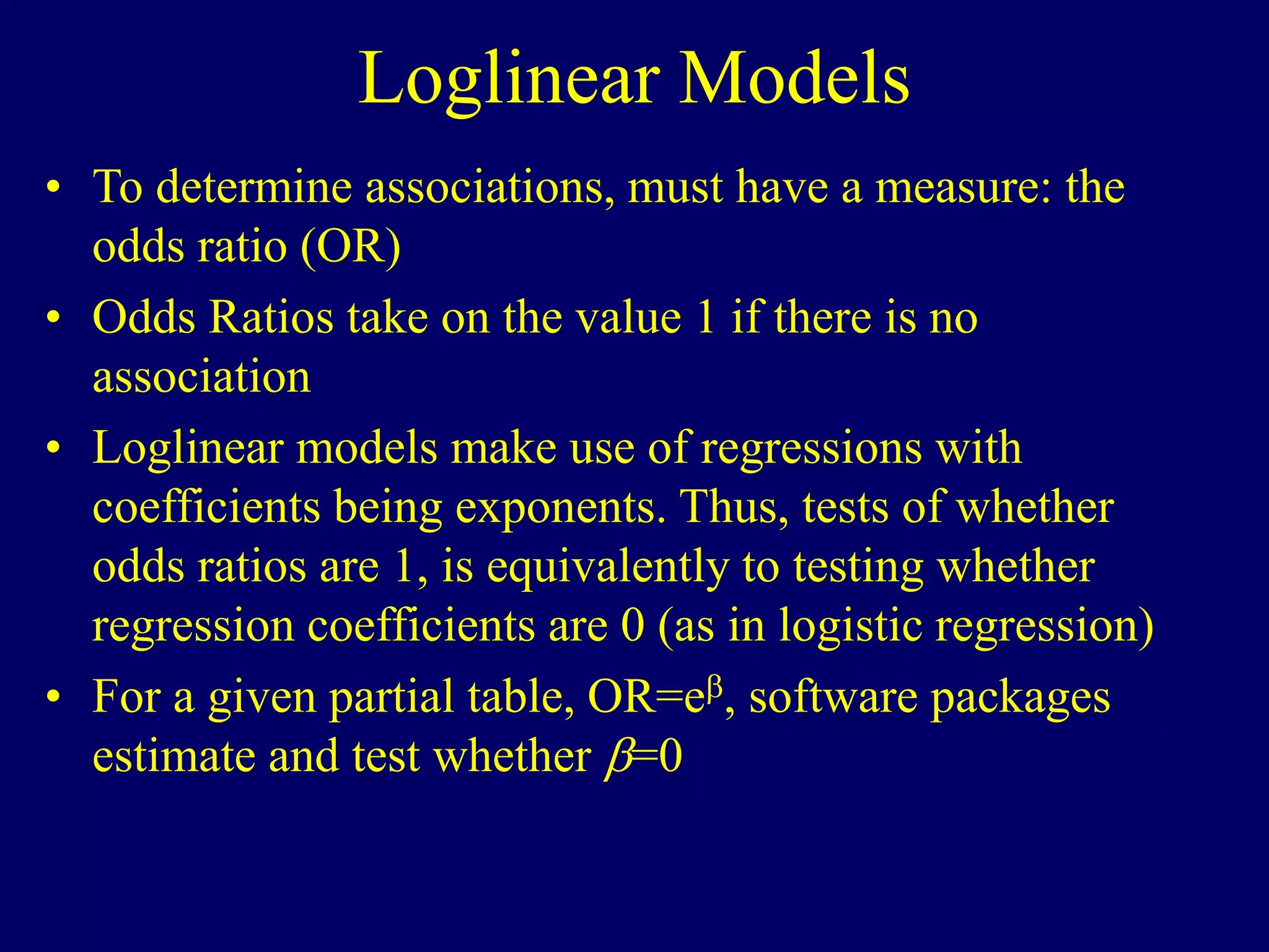 Loglinear Models
• To determine associations, must have a measure: the
odds ratio (OR)
• Odds Ratios take on the value 1 if there is no
association
• Loglinear models make use of regressions with
coefficients being exponents. Thus, tests of whether
odds ratios are 1, is equivalently to testing whether
regression coefficients are 0 (as in logistic regression)
• For a given partial table, OR=e, software packages
estimate and test whether =0
 