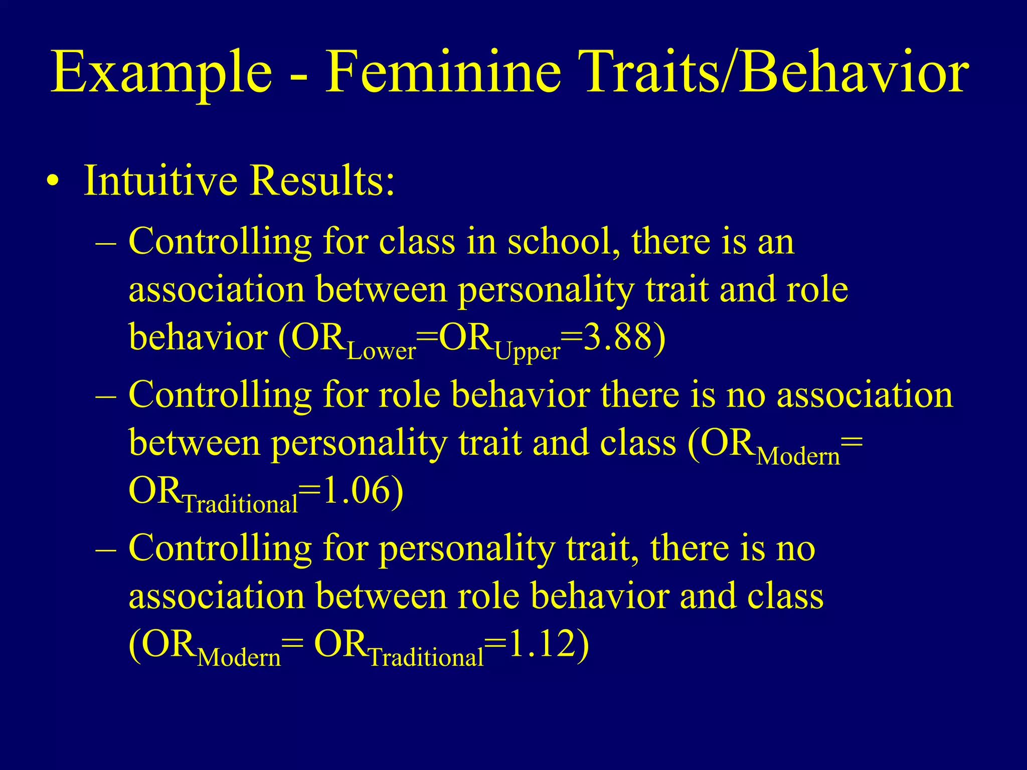 Example - Feminine Traits/Behavior
• Intuitive Results:
– Controlling for class in school, there is an
association between personality trait and role
behavior (ORLower=ORUpper=3.88)
– Controlling for role behavior there is no association
between personality trait and class (ORModern=
ORTraditional=1.06)
– Controlling for personality trait, there is no
association between role behavior and class
(ORModern= ORTraditional=1.12)
 