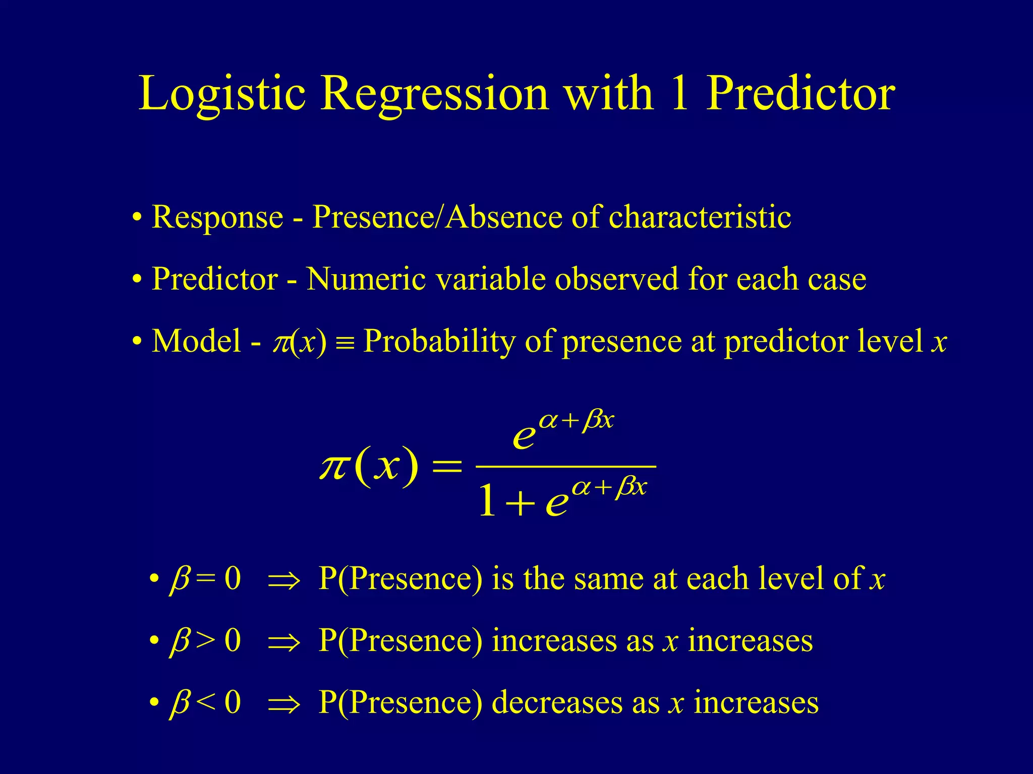 Logistic Regression with 1 Predictor
• Response - Presence/Absence of characteristic
• Predictor - Numeric variable observed for each case
• Model - p(x)  Probability of presence at predictor level x
x
x
e
e
x 



p 



1
)
(
•  = 0  P(Presence) is the same at each level of x
•  > 0  P(Presence) increases as x increases
•  < 0  P(Presence) decreases as x increases
 