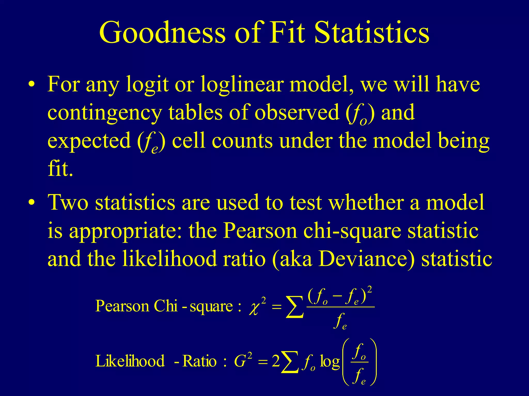 Goodness of Fit Statistics
• For any logit or loglinear model, we will have
contingency tables of observed (fo) and
expected (fe) cell counts under the model being
fit.
• Two statistics are used to test whether a model
is appropriate: the Pearson chi-square statistic
and the likelihood ratio (aka Deviance) statistic













e
o
o
e
e
o
f
f
f
G
f
f
f
log
2
:
Ratio
-
Likelihood
)
(
:
square
-
Chi
Pearson
2
2
2

 