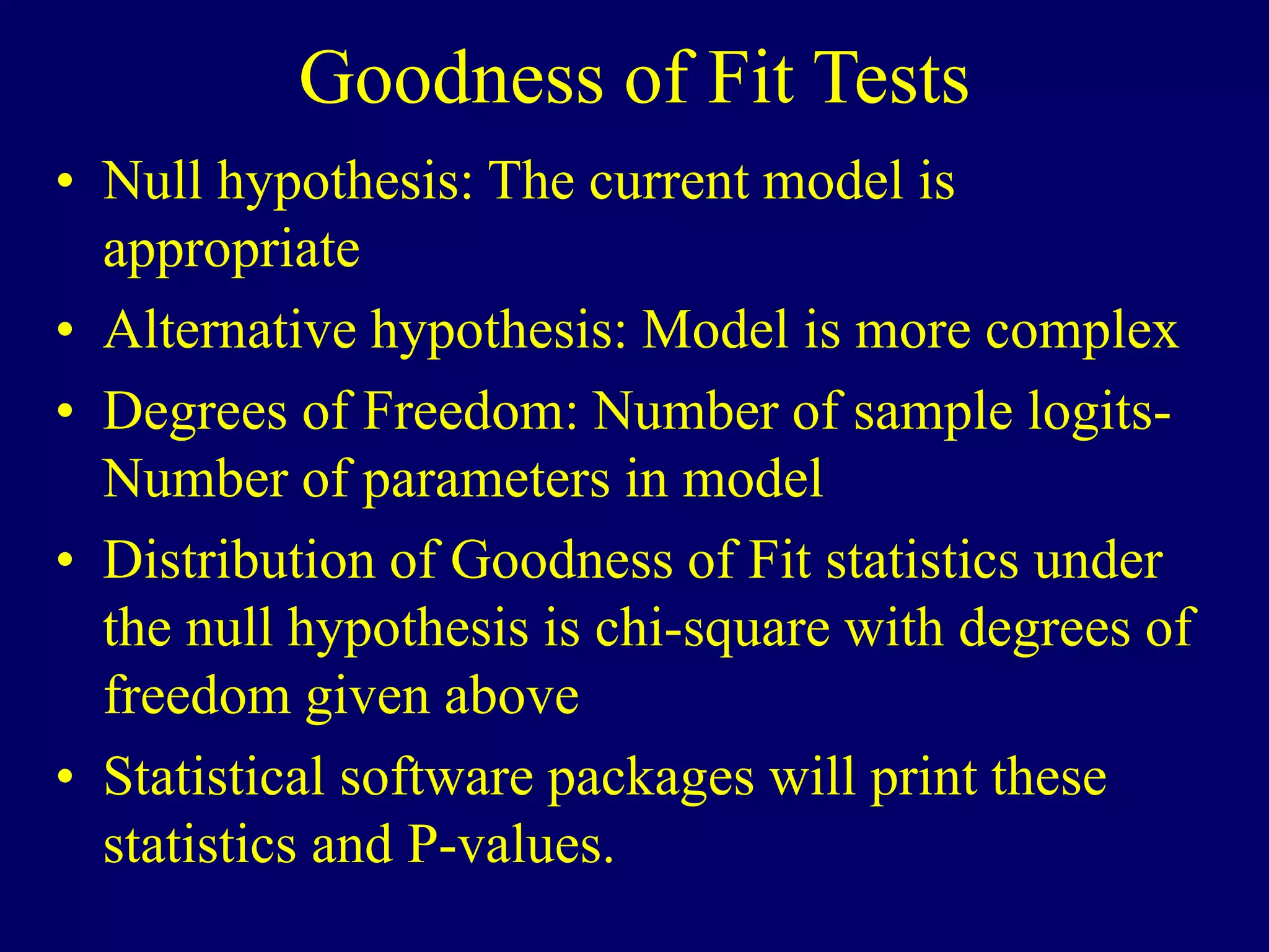 Goodness of Fit Tests
• Null hypothesis: The current model is
appropriate
• Alternative hypothesis: Model is more complex
• Degrees of Freedom: Number of sample logits-
Number of parameters in model
• Distribution of Goodness of Fit statistics under
the null hypothesis is chi-square with degrees of
freedom given above
• Statistical software packages will print these
statistics and P-values.
 