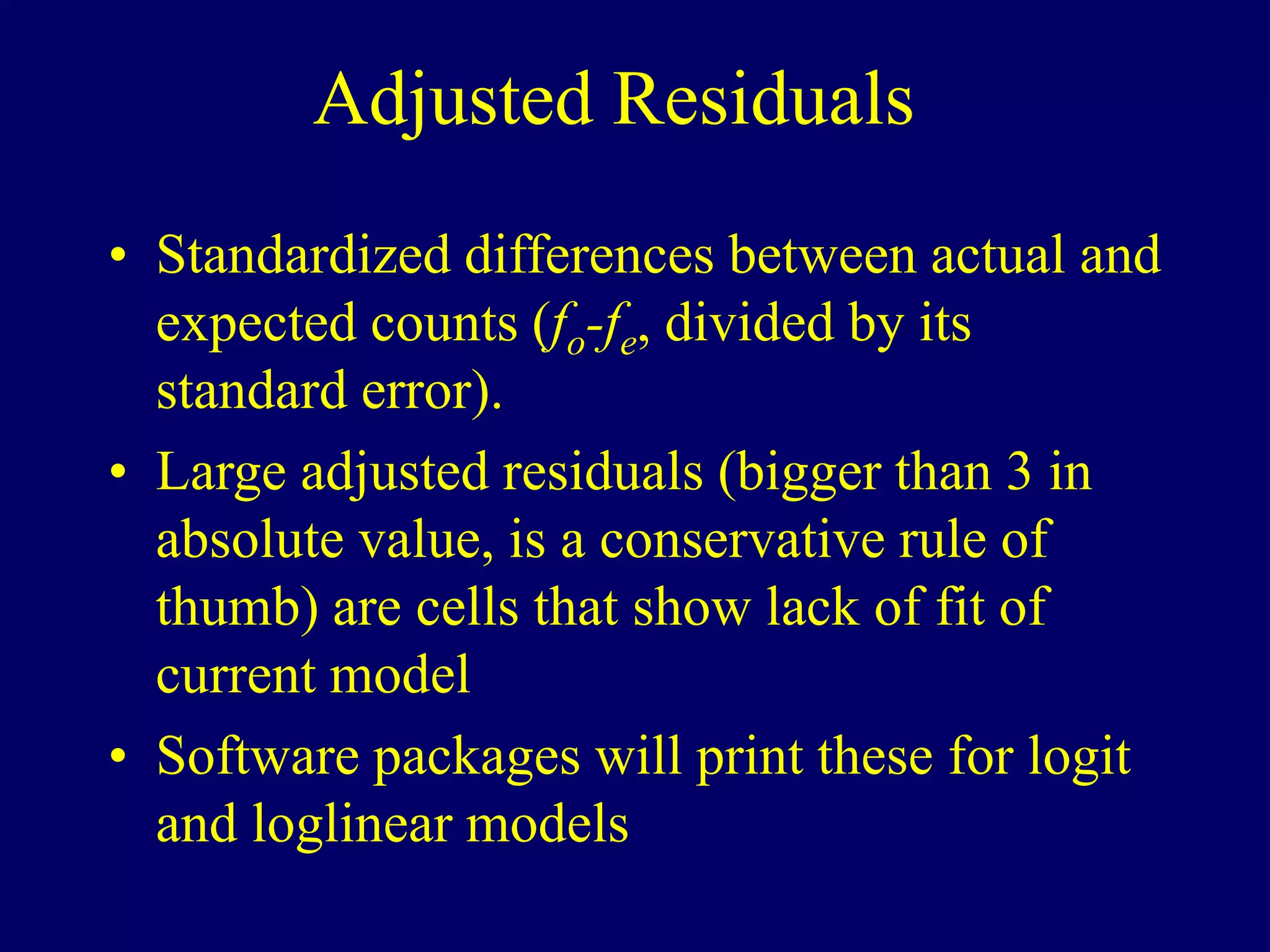 Adjusted Residuals
• Standardized differences between actual and
expected counts (fo-fe, divided by its
standard error).
• Large adjusted residuals (bigger than 3 in
absolute value, is a conservative rule of
thumb) are cells that show lack of fit of
current model
• Software packages will print these for logit
and loglinear models
 
