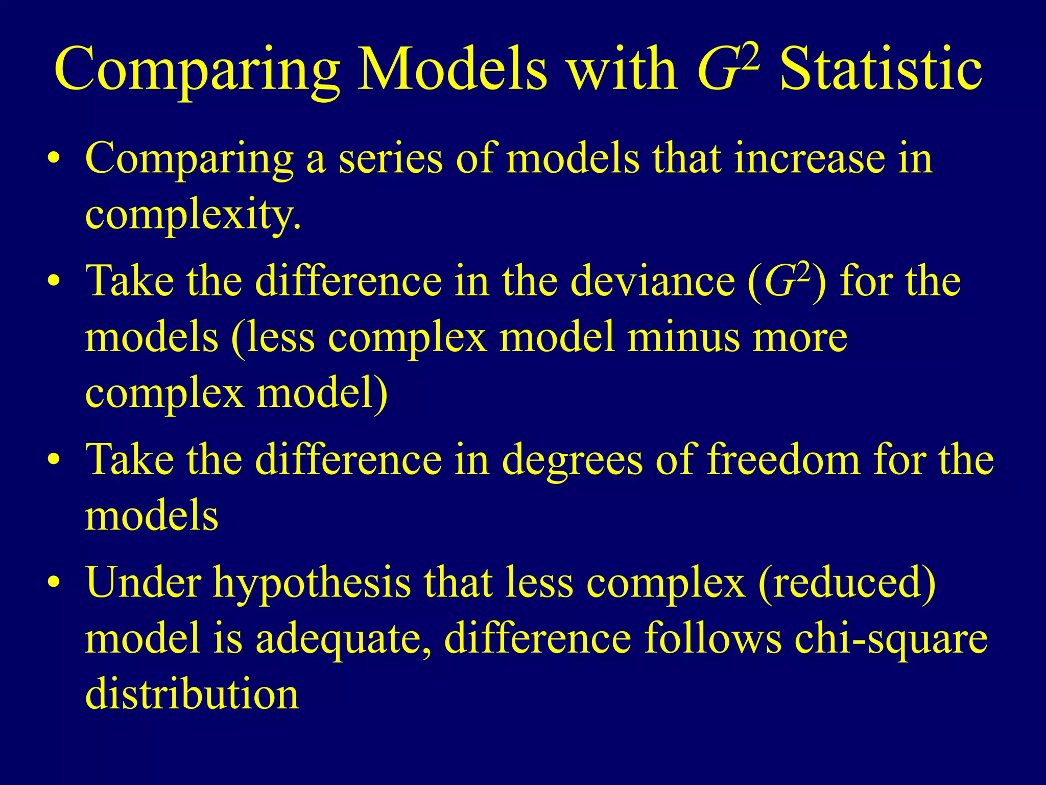 Comparing Models with G2 Statistic
• Comparing a series of models that increase in
complexity.
• Take the difference in the deviance (G2) for the
models (less complex model minus more
complex model)
• Take the difference in degrees of freedom for the
models
• Under hypothesis that less complex (reduced)
model is adequate, difference follows chi-square
distribution
 