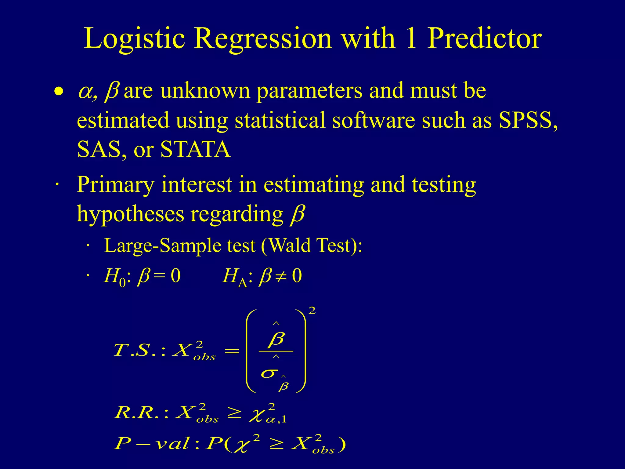 Logistic Regression with 1 Predictor
 ,  are unknown parameters and must be
estimated using statistical software such as SPSS,
SAS, or STATA
· Primary interest in estimating and testing
hypotheses regarding 
· Large-Sample test (Wald Test):
· H0:  = 0 HA:   0
)
(
:
:
.
.
:
.
.
2
2
2
1
,
2
2
^
^
2
^
obs
obs
obs
X
P
val
P
X
R
R
X
S
T






















 