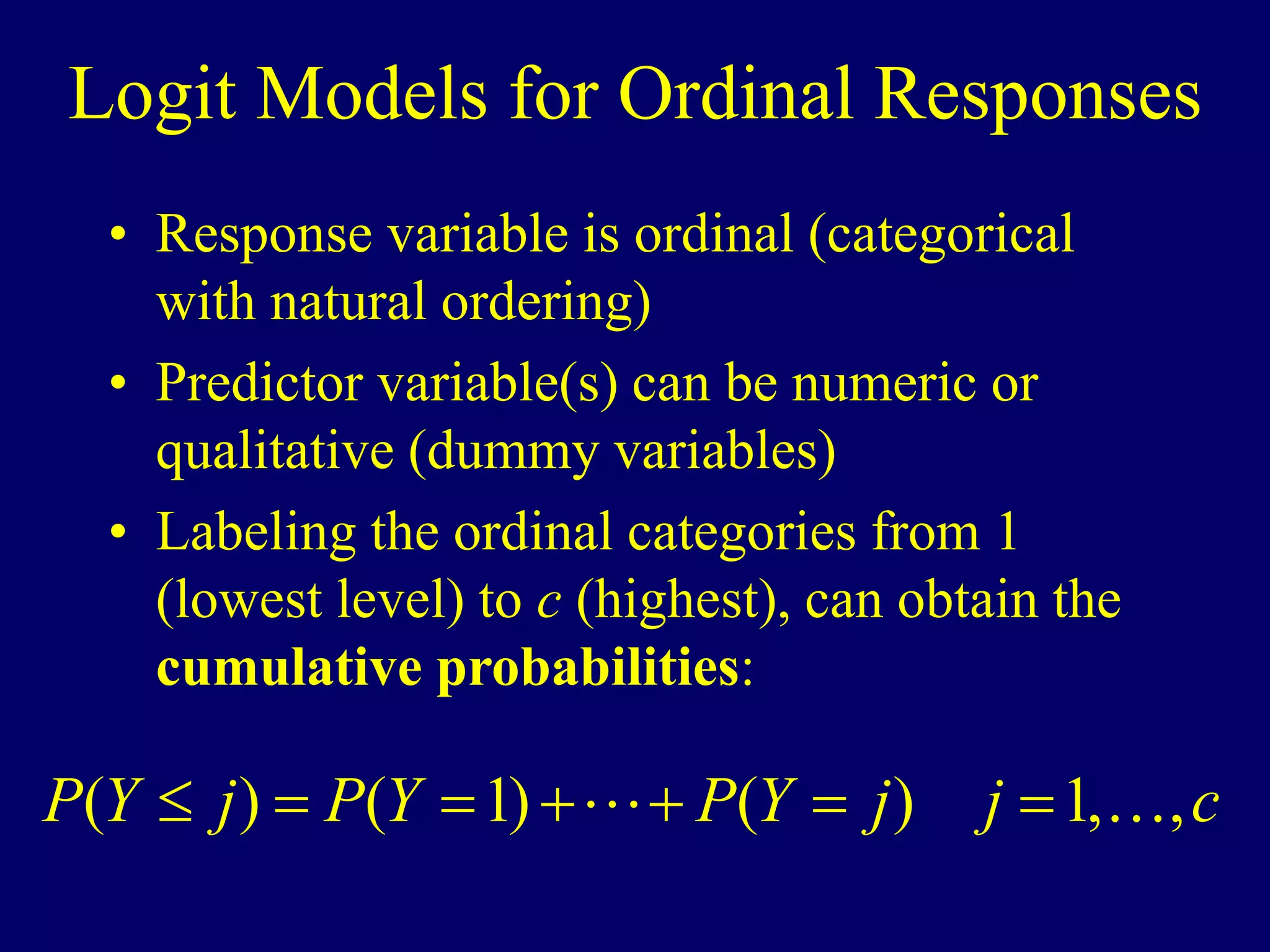 Logit Models for Ordinal Responses
• Response variable is ordinal (categorical
with natural ordering)
• Predictor variable(s) can be numeric or
qualitative (dummy variables)
• Labeling the ordinal categories from 1
(lowest level) to c (highest), can obtain the
cumulative probabilities:
c
j
j
Y
P
Y
P
j
Y
P ,
,
1
)
(
)
1
(
)
( 
 






 