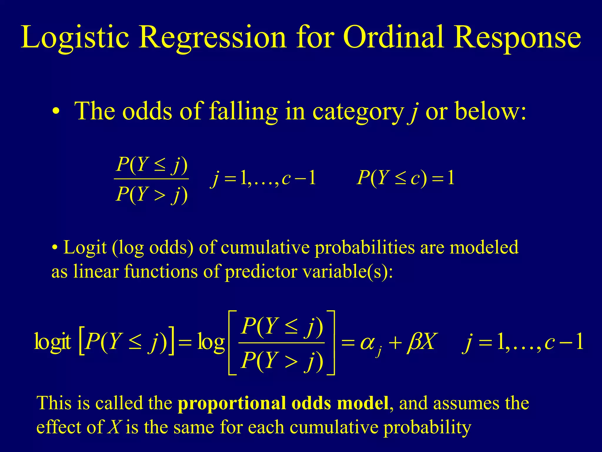 Logistic Regression for Ordinal Response
• The odds of falling in category j or below:
1
)
(
1
,
,
1
)
(
)
(






c
Y
P
c
j
j
Y
P
j
Y
P

• Logit (log odds) of cumulative probabilities are modeled
as linear functions of predictor variable(s):
  1
,
,
1
)
(
)
(
log
)
(
logit 












 c
j
X
j
Y
P
j
Y
P
j
Y
P j 


This is called the proportional odds model, and assumes the
effect of X is the same for each cumulative probability
 