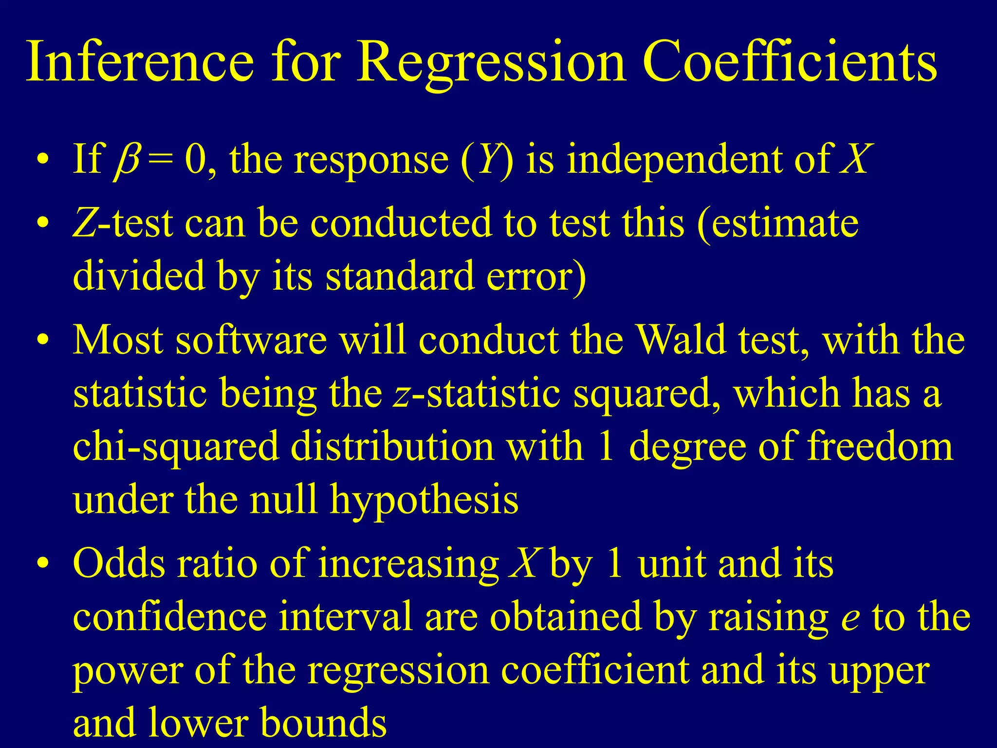 Inference for Regression Coefficients
• If  = 0, the response (Y) is independent of X
• Z-test can be conducted to test this (estimate
divided by its standard error)
• Most software will conduct the Wald test, with the
statistic being the z-statistic squared, which has a
chi-squared distribution with 1 degree of freedom
under the null hypothesis
• Odds ratio of increasing X by 1 unit and its
confidence interval are obtained by raising e to the
power of the regression coefficient and its upper
and lower bounds
 