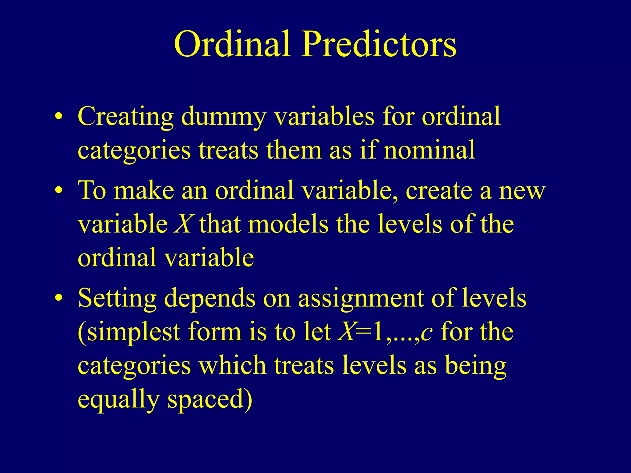 Ordinal Predictors
• Creating dummy variables for ordinal
categories treats them as if nominal
• To make an ordinal variable, create a new
variable X that models the levels of the
ordinal variable
• Setting depends on assignment of levels
(simplest form is to let X=1,...,c for the
categories which treats levels as being
equally spaced)
 