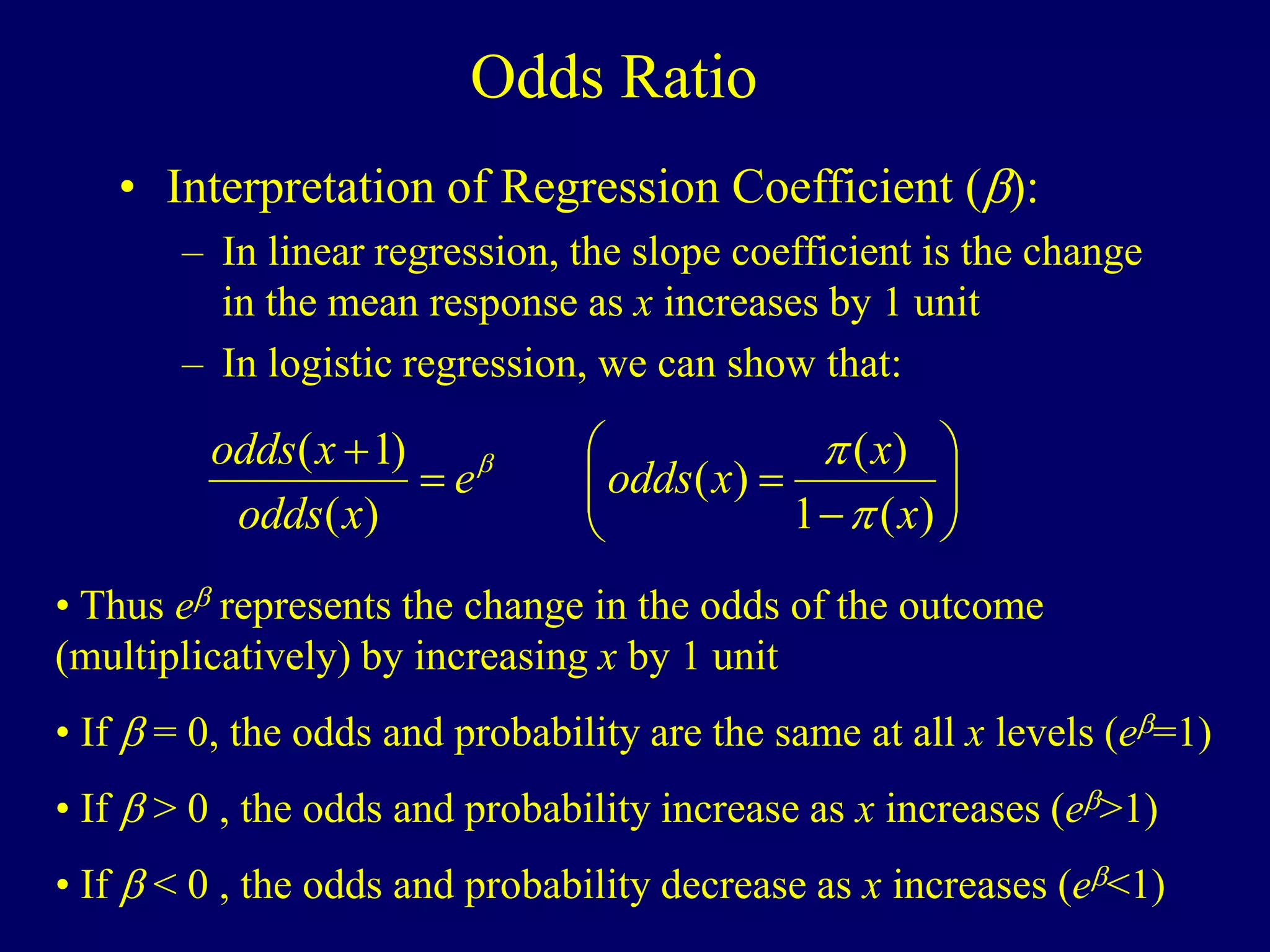 Odds Ratio
• Interpretation of Regression Coefficient ():
– In linear regression, the slope coefficient is the change
in the mean response as x increases by 1 unit
– In logistic regression, we can show that:












)
(
1
)
(
)
(
)
(
)
1
(
x
x
x
odds
e
x
odds
x
odds
p
p

• Thus e represents the change in the odds of the outcome
(multiplicatively) by increasing x by 1 unit
• If  = 0, the odds and probability are the same at all x levels (e=1)
• If  > 0 , the odds and probability increase as x increases (e>1)
• If  < 0 , the odds and probability decrease as x increases (e<1)
 