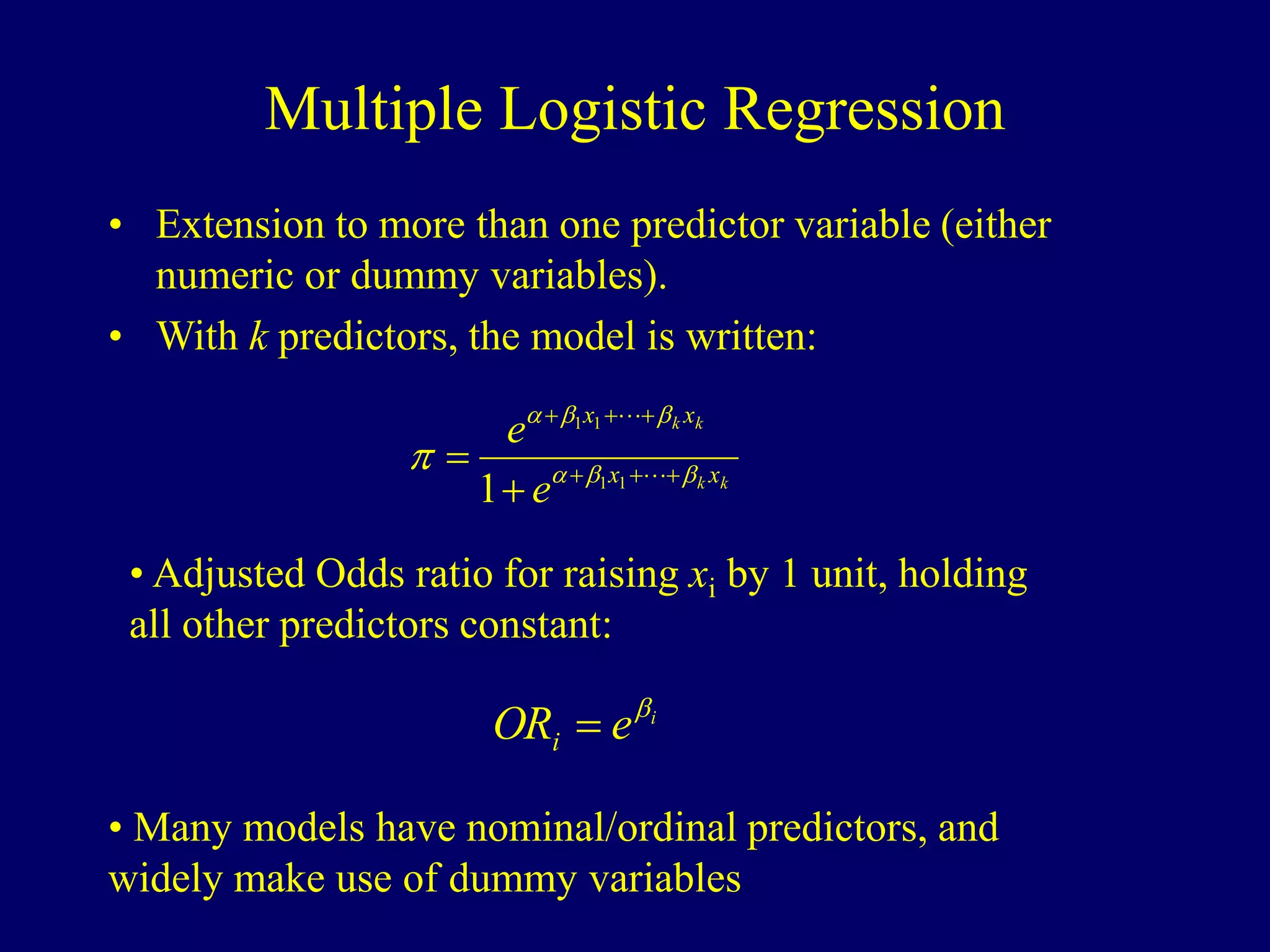 Multiple Logistic Regression
• Extension to more than one predictor variable (either
numeric or dummy variables).
• With k predictors, the model is written:
k
k
k
k
x
x
x
x
e
e






p 






 

1
1
1
1
1
• Adjusted Odds ratio for raising xi by 1 unit, holding
all other predictors constant:
i
e
ORi


• Many models have nominal/ordinal predictors, and
widely make use of dummy variables
 