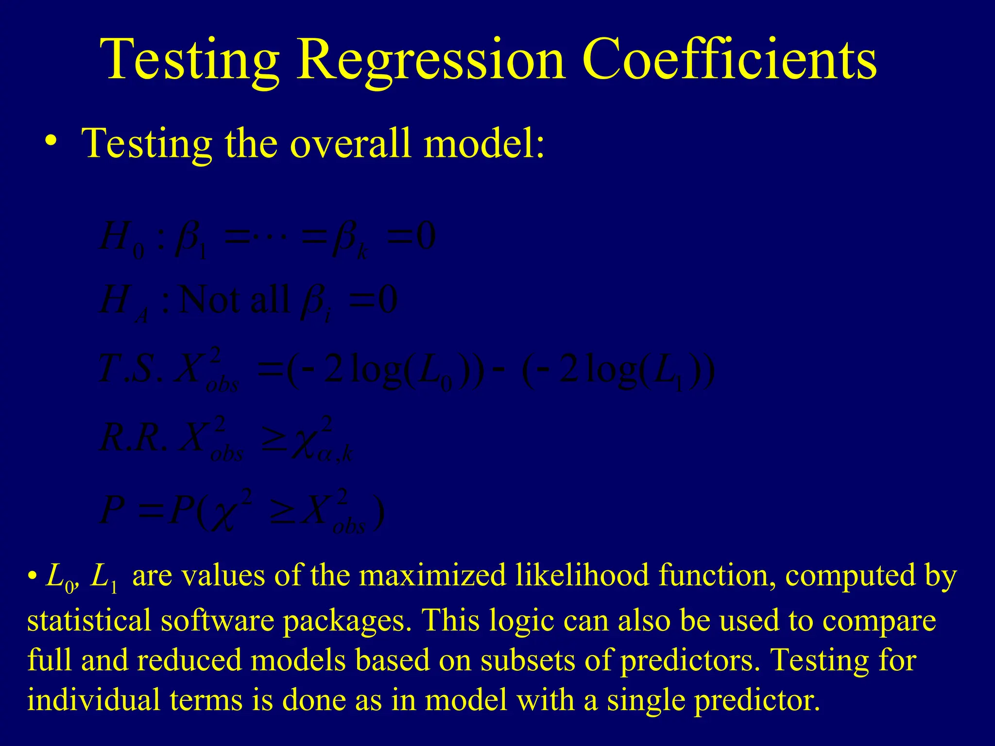 Testing Regression Coefficients
• Testing the overall model:
)
(
.
.
))
log(
2
(
))
log(
2
(
.
.
0
all
Not
:
0
:
2
2
2
,
2
1
0
2
1
0
obs
k
obs
obs
i
A
k
X
P
P
X
R
R
L
L
X
S
T
H
H


















• L0, L1 are values of the maximized likelihood function, computed by
statistical software packages. This logic can also be used to compare
full and reduced models based on subsets of predictors. Testing for
individual terms is done as in model with a single predictor.
 