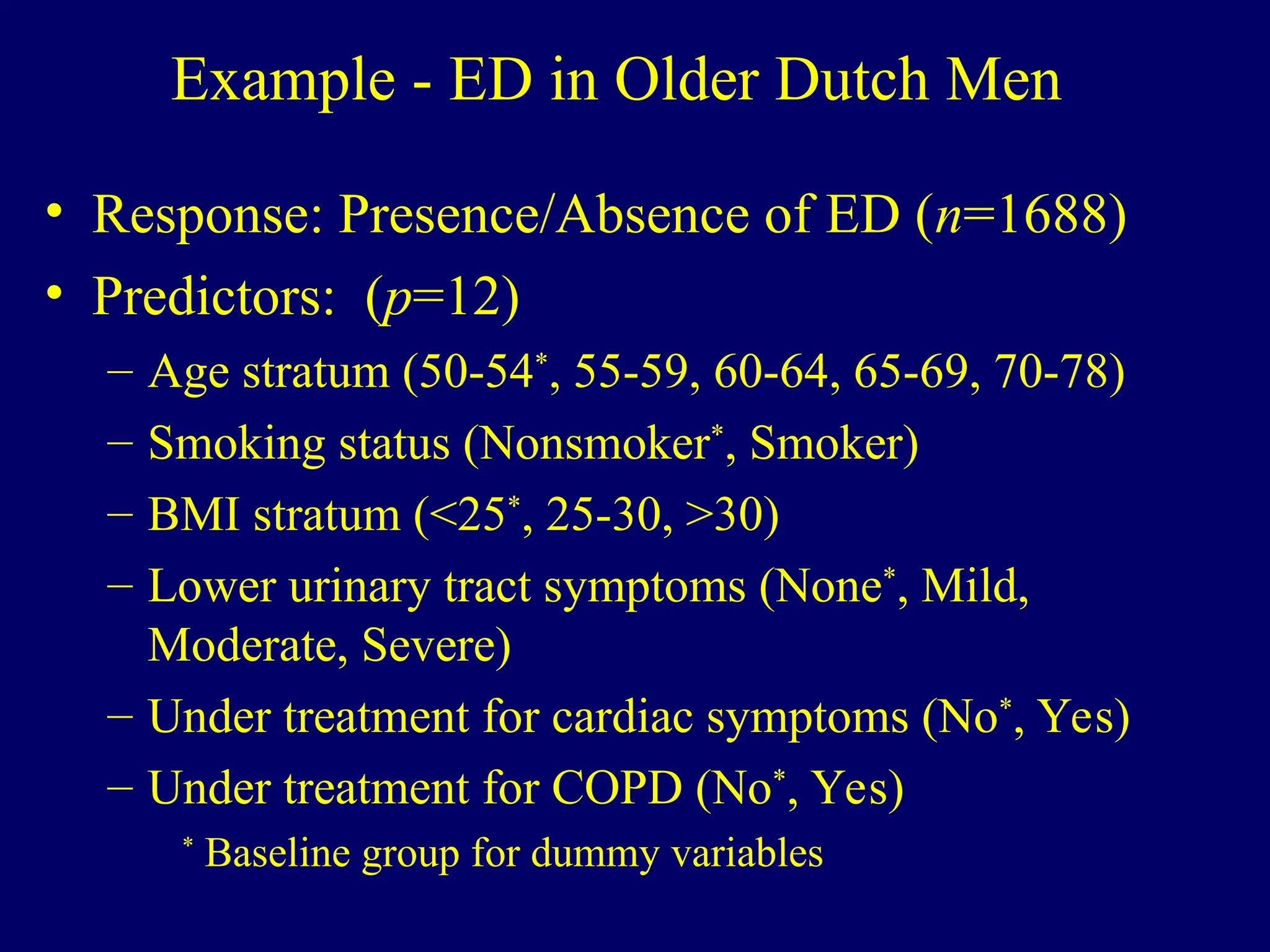 Example - ED in Older Dutch Men
• Response: Presence/Absence of ED (n=1688)
• Predictors: (p=12)
– Age stratum (50-54*
, 55-59, 60-64, 65-69, 70-78)
– Smoking status (Nonsmoker*
, Smoker)
– BMI stratum (<25*
, 25-30, >30)
– Lower urinary tract symptoms (None*
, Mild,
Moderate, Severe)
– Under treatment for cardiac symptoms (No*
, Yes)
– Under treatment for COPD (No*
, Yes)
*
Baseline group for dummy variables
 