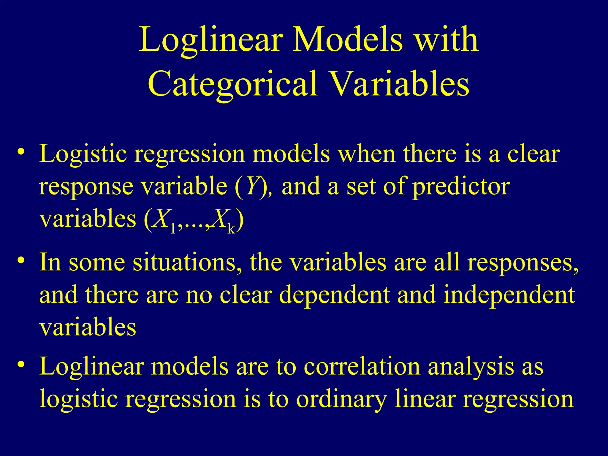 Loglinear Models with
Categorical Variables
• Logistic regression models when there is a clear
response variable (Y), and a set of predictor
variables (X1,...,Xk)
• In some situations, the variables are all responses,
and there are no clear dependent and independent
variables
• Loglinear models are to correlation analysis as
logistic regression is to ordinary linear regression
 