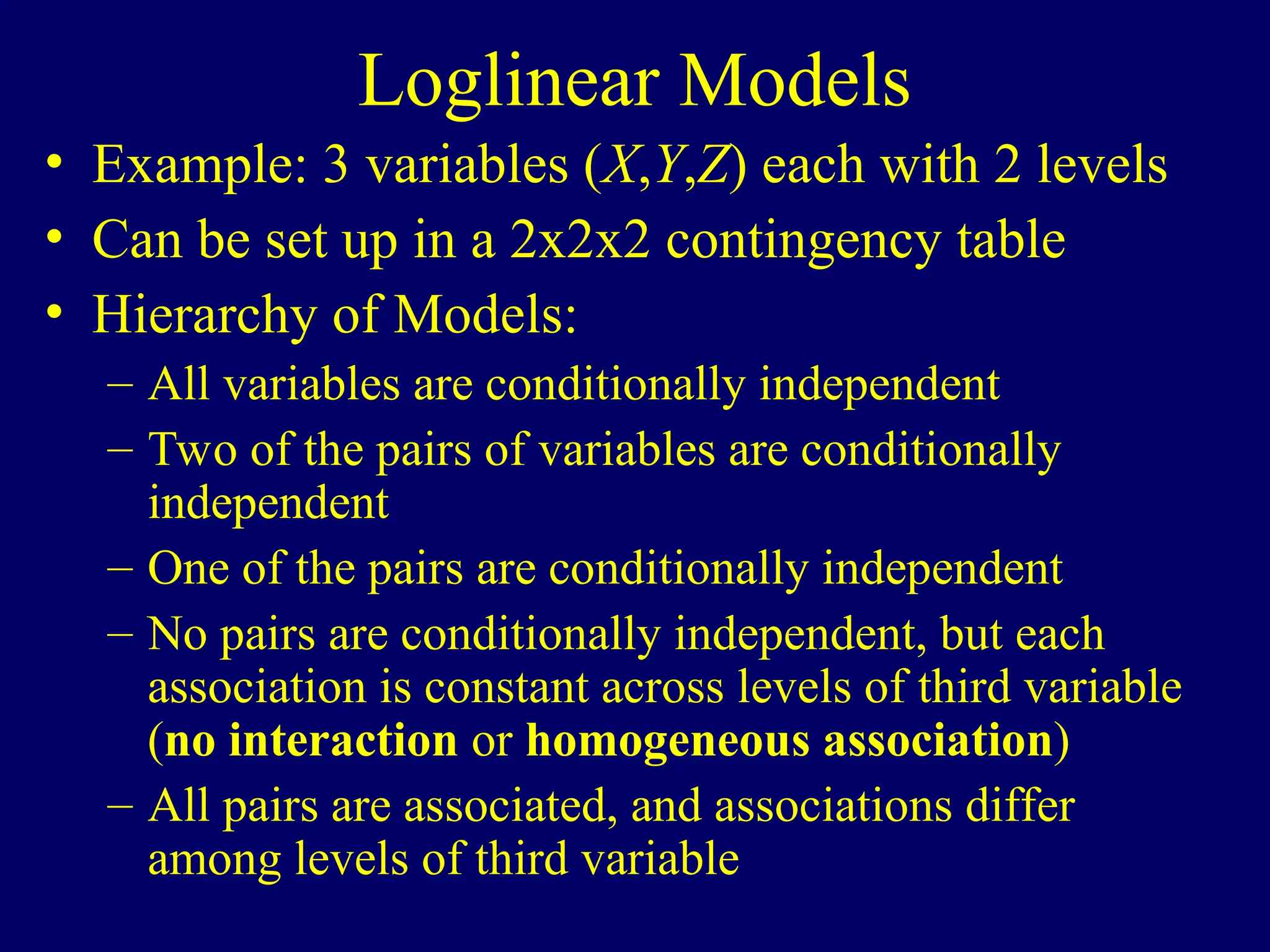 Loglinear Models
• Example: 3 variables (X,Y,Z) each with 2 levels
• Can be set up in a 2x2x2 contingency table
• Hierarchy of Models:
– All variables are conditionally independent
– Two of the pairs of variables are conditionally
independent
– One of the pairs are conditionally independent
– No pairs are conditionally independent, but each
association is constant across levels of third variable
(no interaction or homogeneous association)
– All pairs are associated, and associations differ
among levels of third variable
 