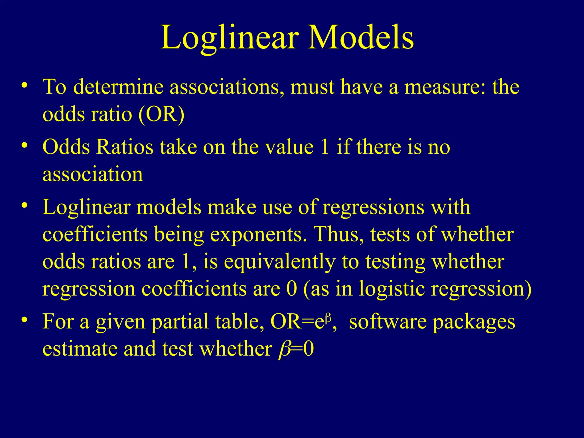 Loglinear Models
• To determine associations, must have a measure: the
odds ratio (OR)
• Odds Ratios take on the value 1 if there is no
association
• Loglinear models make use of regressions with
coefficients being exponents. Thus, tests of whether
odds ratios are 1, is equivalently to testing whether
regression coefficients are 0 (as in logistic regression)
• For a given partial table, OR=e
software packages
estimate and test whether =0
 