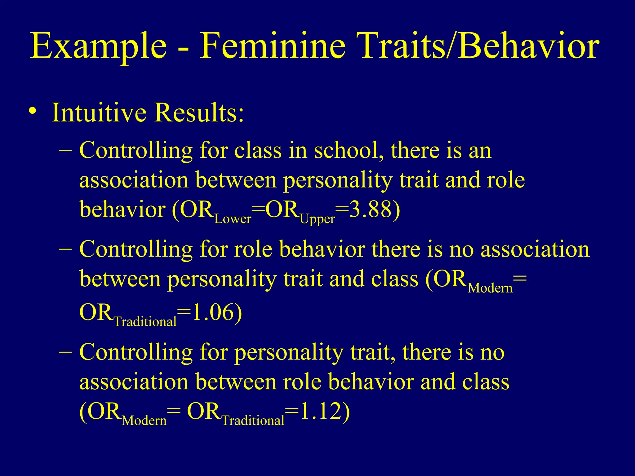 Example - Feminine Traits/Behavior
• Intuitive Results:
– Controlling for class in school, there is an
association between personality trait and role
behavior (ORLower=ORUpper=3.88)
– Controlling for role behavior there is no association
between personality trait and class (ORModern=
ORTraditional=1.06)
– Controlling for personality trait, there is no
association between role behavior and class
(ORModern= ORTraditional=1.12)
 