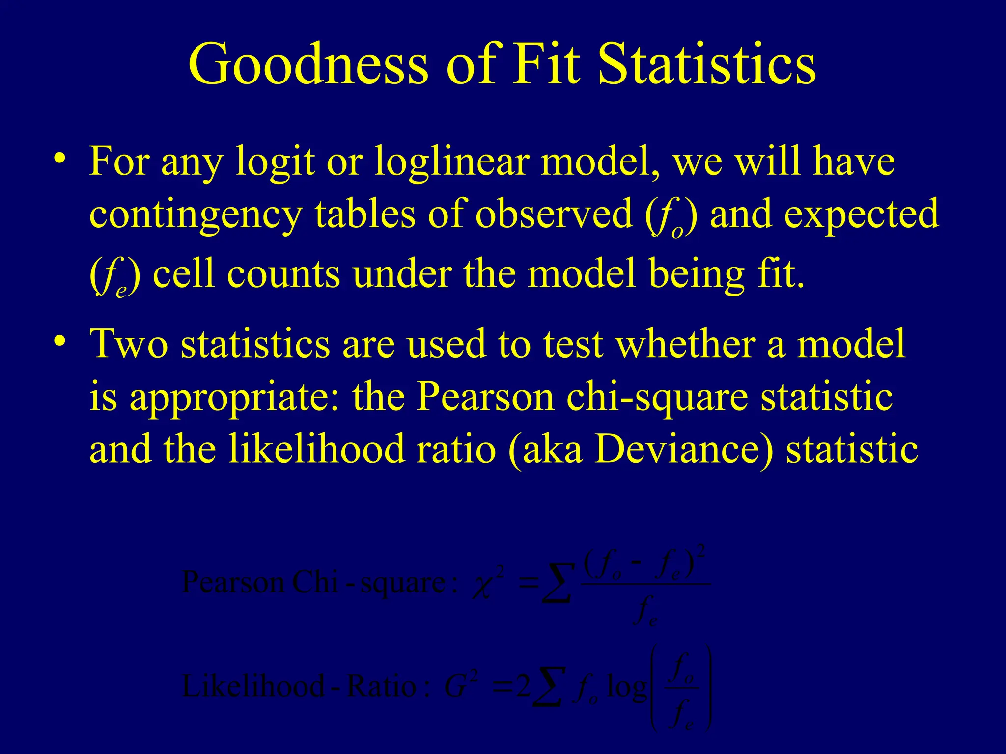Goodness of Fit Statistics
• For any logit or loglinear model, we will have
contingency tables of observed (fo) and expected
(fe) cell counts under the model being fit.
• Two statistics are used to test whether a model
is appropriate: the Pearson chi-square statistic
and the likelihood ratio (aka Deviance) statistic













e
o
o
e
e
o
f
f
f
G
f
f
f
log
2
:
Ratio
-
Likelihood
)
(
:
square
-
Chi
Pearson
2
2
2

 