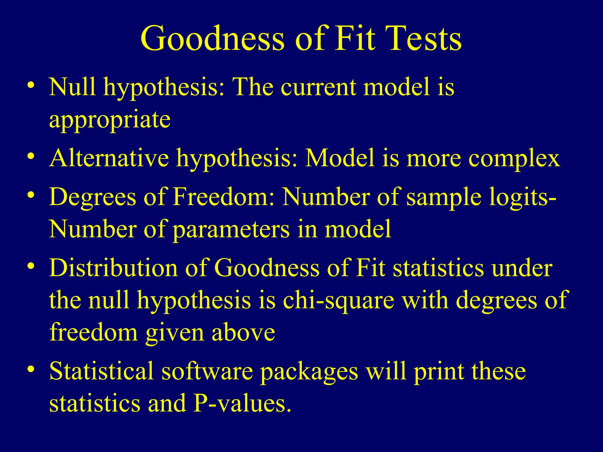 Goodness of Fit Tests
• Null hypothesis: The current model is
appropriate
• Alternative hypothesis: Model is more complex
• Degrees of Freedom: Number of sample logits-
Number of parameters in model
• Distribution of Goodness of Fit statistics under
the null hypothesis is chi-square with degrees of
freedom given above
• Statistical software packages will print these
statistics and P-values.
 
