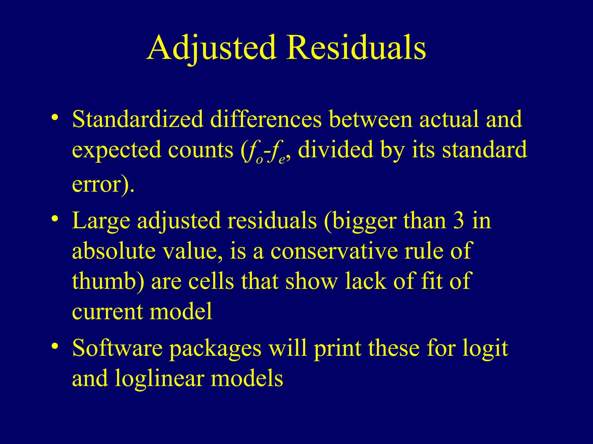 Adjusted Residuals
• Standardized differences between actual and
expected counts (fo-fe, divided by its standard
error).
• Large adjusted residuals (bigger than 3 in
absolute value, is a conservative rule of
thumb) are cells that show lack of fit of
current model
• Software packages will print these for logit
and loglinear models
 