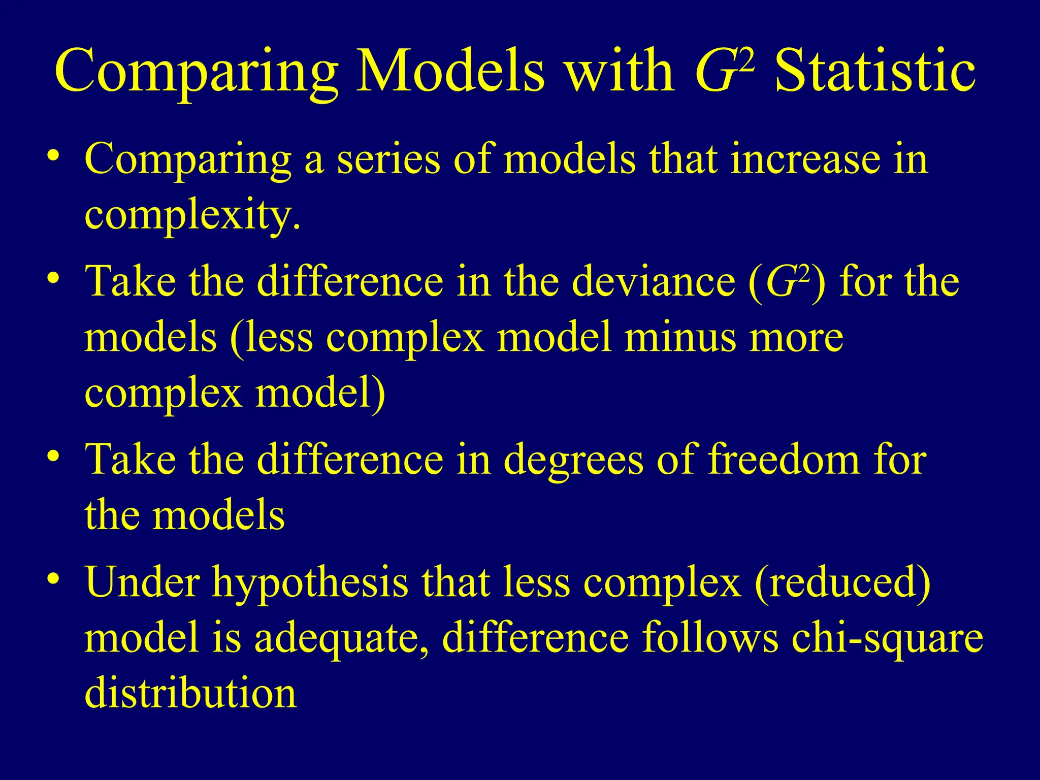 Comparing Models with G2
Statistic
• Comparing a series of models that increase in
complexity.
• Take the difference in the deviance (G2
) for the
models (less complex model minus more
complex model)
• Take the difference in degrees of freedom for
the models
• Under hypothesis that less complex (reduced)
model is adequate, difference follows chi-square
distribution
 