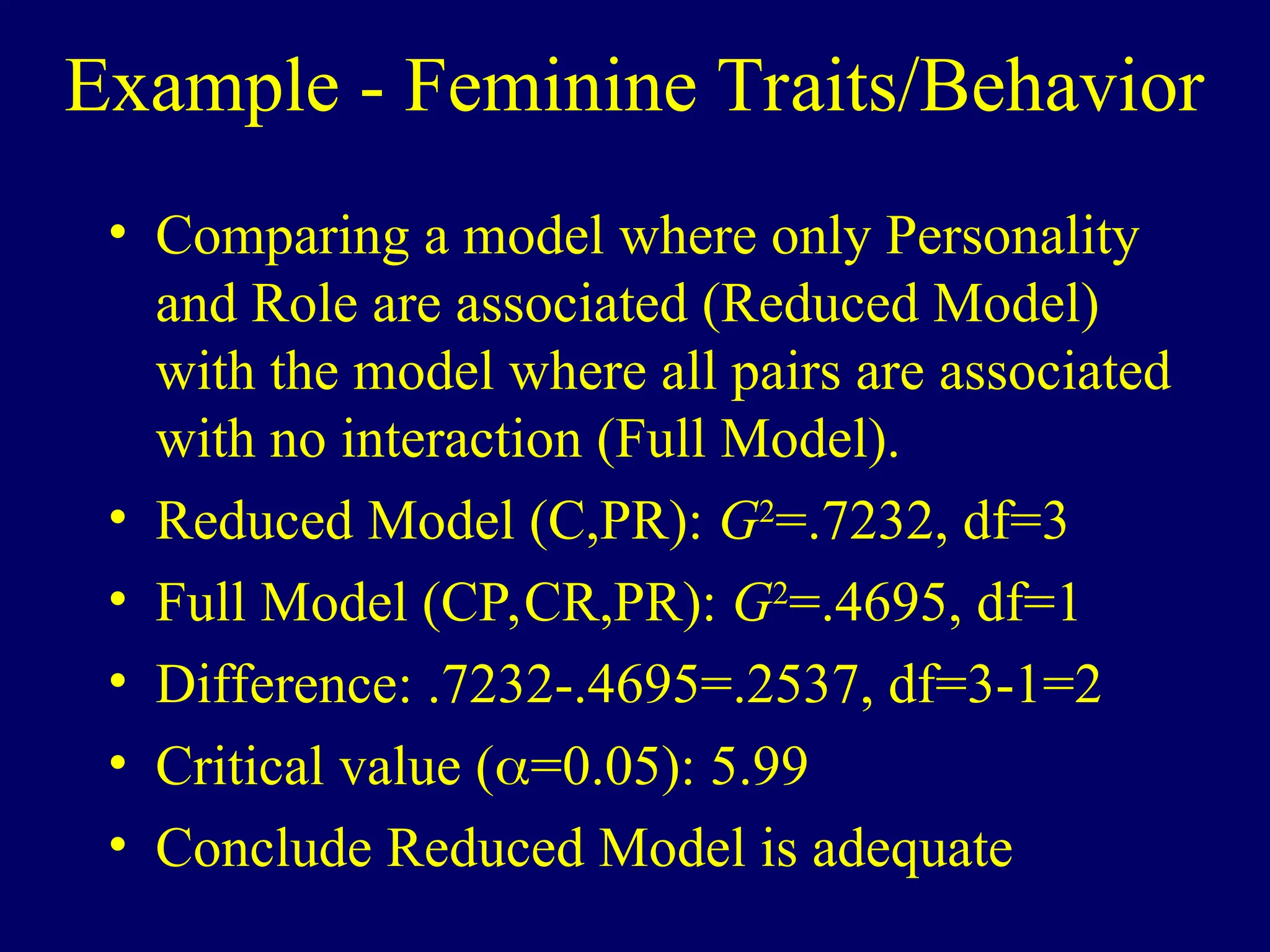 Example - Feminine Traits/Behavior
• Comparing a model where only Personality
and Role are associated (Reduced Model)
with the model where all pairs are associated
with no interaction (Full Model).
• Reduced Model (C,PR): G2
=.7232, df=3
• Full Model (CP,CR,PR): G2
=.4695, df=1
• Difference: .7232-.4695=.2537, df=3-1=2
• Critical value (=0.05): 5.99
• Conclude Reduced Model is adequate
 