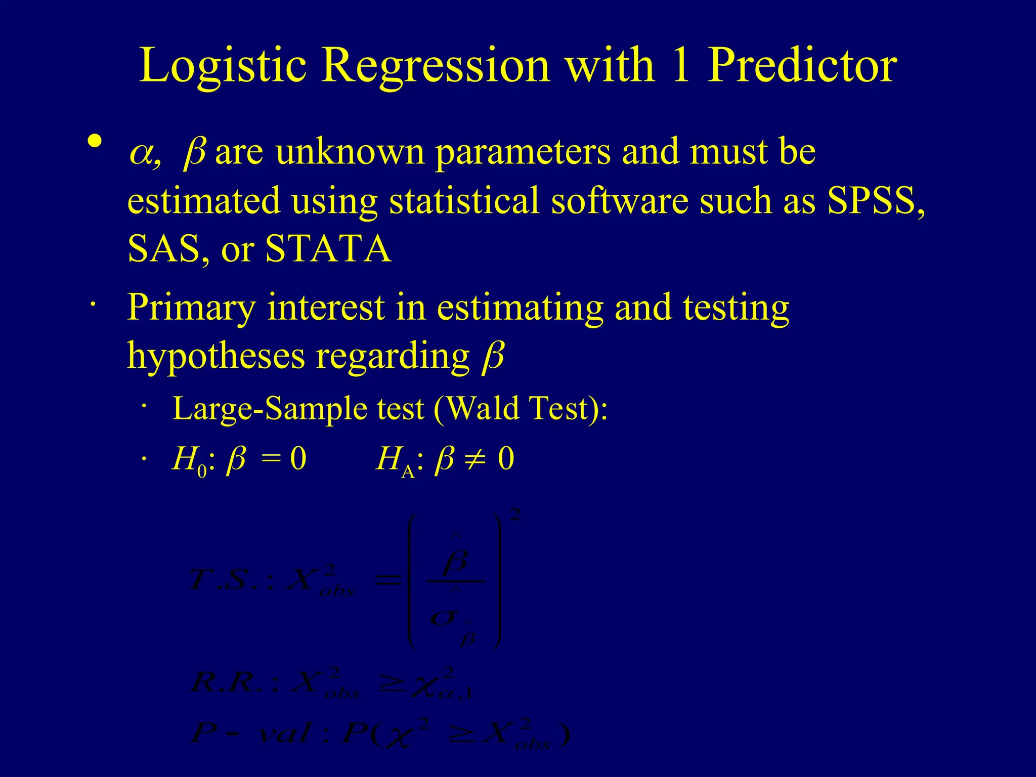 Logistic Regression with 1 Predictor
  are unknown parameters and must be
estimated using statistical software such as SPSS,
SAS, or STATA
· Primary interest in estimating and testing
hypotheses regarding 
· Large-Sample test (Wald Test):
· H0: = 0 HA:   0
)
(
:
:
.
.
:
.
.
2
2
2
1
,
2
2
^
^
2
^
obs
obs
obs
X
P
val
P
X
R
R
X
S
T






















 