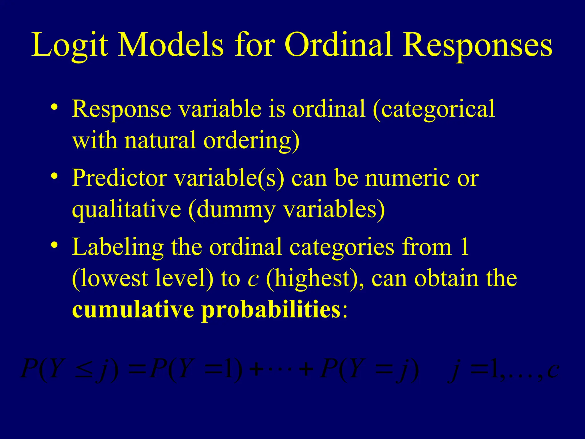 Logit Models for Ordinal Responses
• Response variable is ordinal (categorical
with natural ordering)
• Predictor variable(s) can be numeric or
qualitative (dummy variables)
• Labeling the ordinal categories from 1
(lowest level) to c (highest), can obtain the
cumulative probabilities:
c
j
j
Y
P
Y
P
j
Y
P ,
,
1
)
(
)
1
(
)
( 
 






 