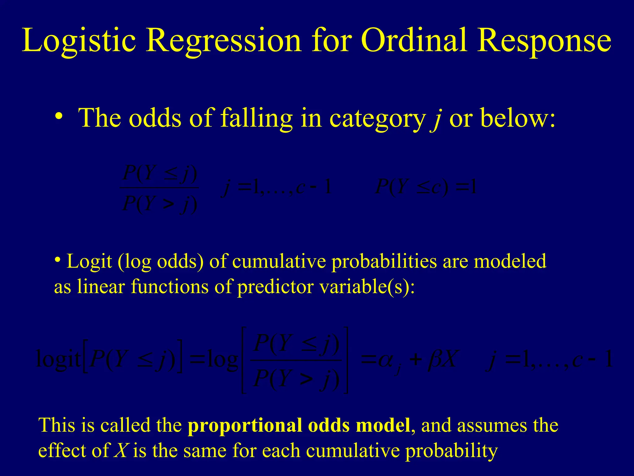 Logistic Regression for Ordinal Response
• The odds of falling in category j or below:
1
)
(
1
,
,
1
)
(
)
(






c
Y
P
c
j
j
Y
P
j
Y
P

• Logit (log odds) of cumulative probabilities are modeled
as linear functions of predictor variable(s):
  1
,
,
1
)
(
)
(
log
)
(
logit 












 c
j
X
j
Y
P
j
Y
P
j
Y
P j 


This is called the proportional odds model, and assumes the
effect of X is the same for each cumulative probability
 