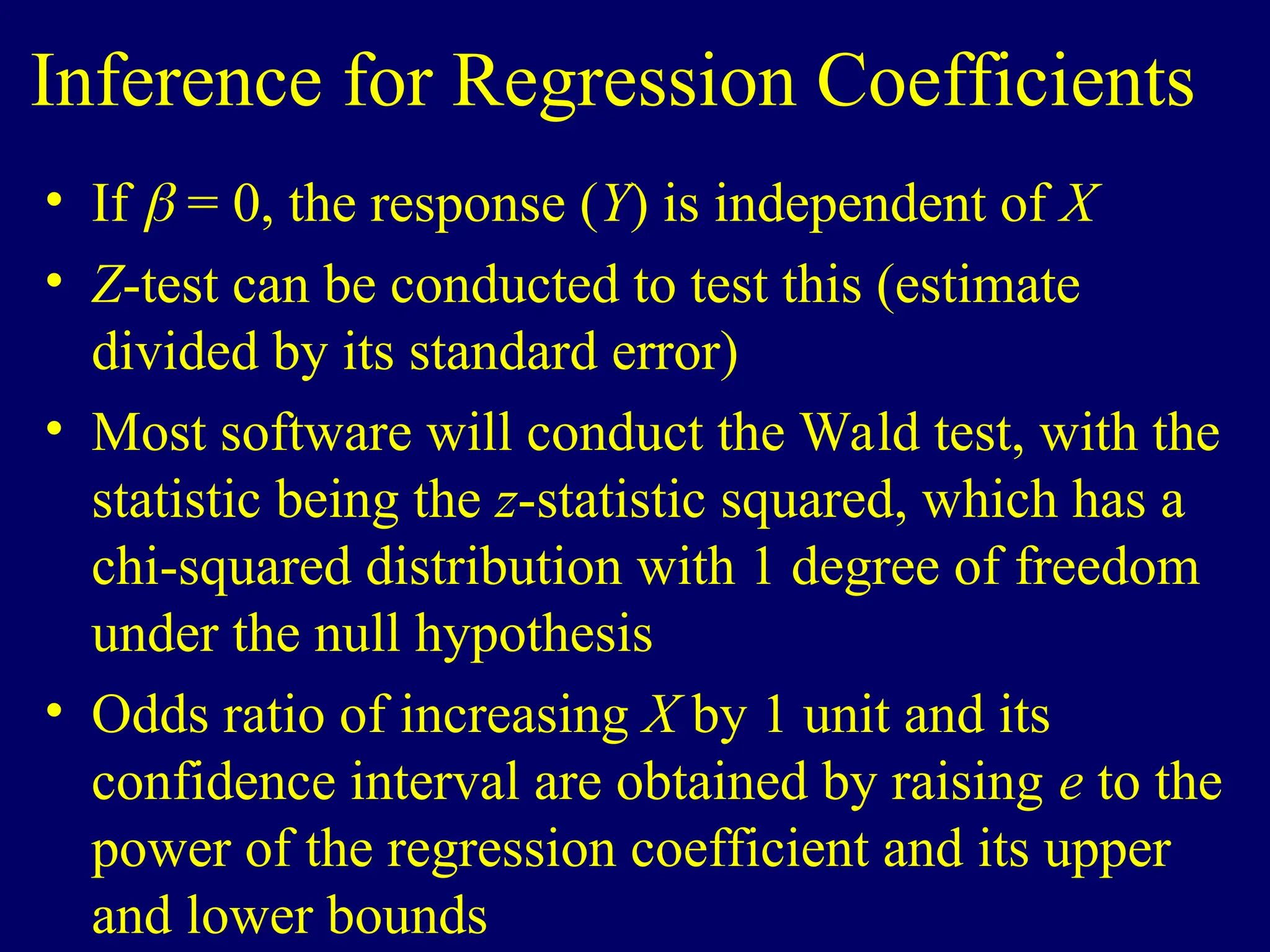 Inference for Regression Coefficients
• If  = 0, the response (Y) is independent of X
• Z-test can be conducted to test this (estimate
divided by its standard error)
• Most software will conduct the Wald test, with the
statistic being the z-statistic squared, which has a
chi-squared distribution with 1 degree of freedom
under the null hypothesis
• Odds ratio of increasing X by 1 unit and its
confidence interval are obtained by raising e to the
power of the regression coefficient and its upper
and lower bounds
 