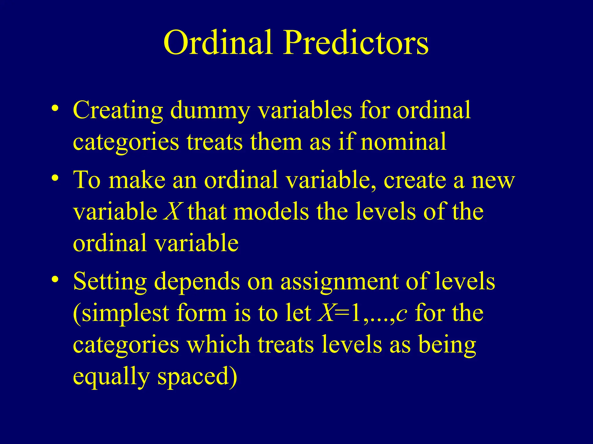 Ordinal Predictors
• Creating dummy variables for ordinal
categories treats them as if nominal
• To make an ordinal variable, create a new
variable X that models the levels of the
ordinal variable
• Setting depends on assignment of levels
(simplest form is to let X=1,...,c for the
categories which treats levels as being
equally spaced)
 