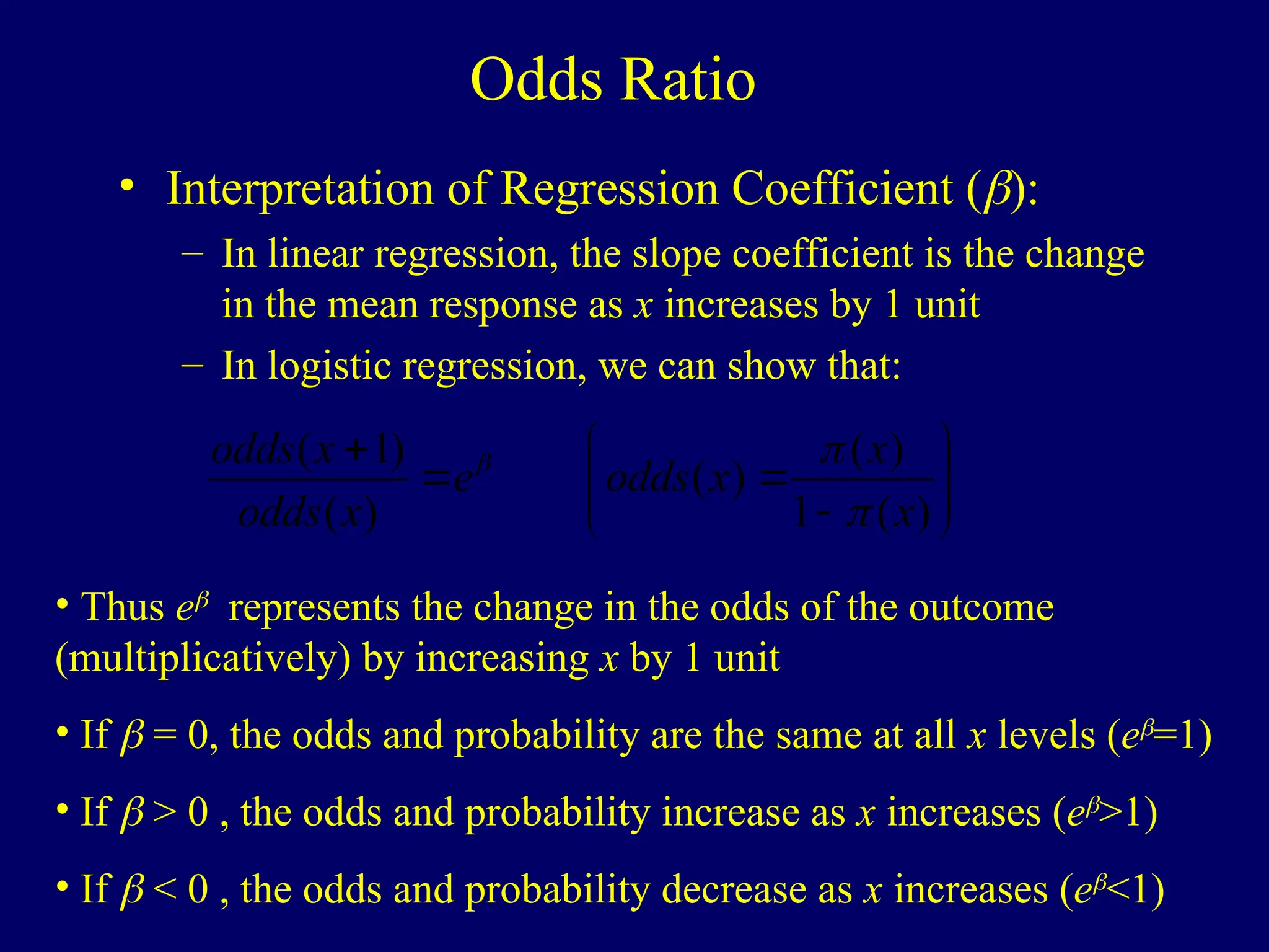 Odds Ratio
• Interpretation of Regression Coefficient ():
– In linear regression, the slope coefficient is the change
in the mean response as x increases by 1 unit
– In logistic regression, we can show that:












)
(
1
)
(
)
(
)
(
)
1
(
x
x
x
odds
e
x
odds
x
odds



• Thus e
represents the change in the odds of the outcome
(multiplicatively) by increasing x by 1 unit
• If  = 0, the odds and probability are the same at all x levels (e
=1)
• If  > 0 , the odds and probability increase as x increases (e
>1)
• If  < 0 , the odds and probability decrease as x increases (e
<1)
 