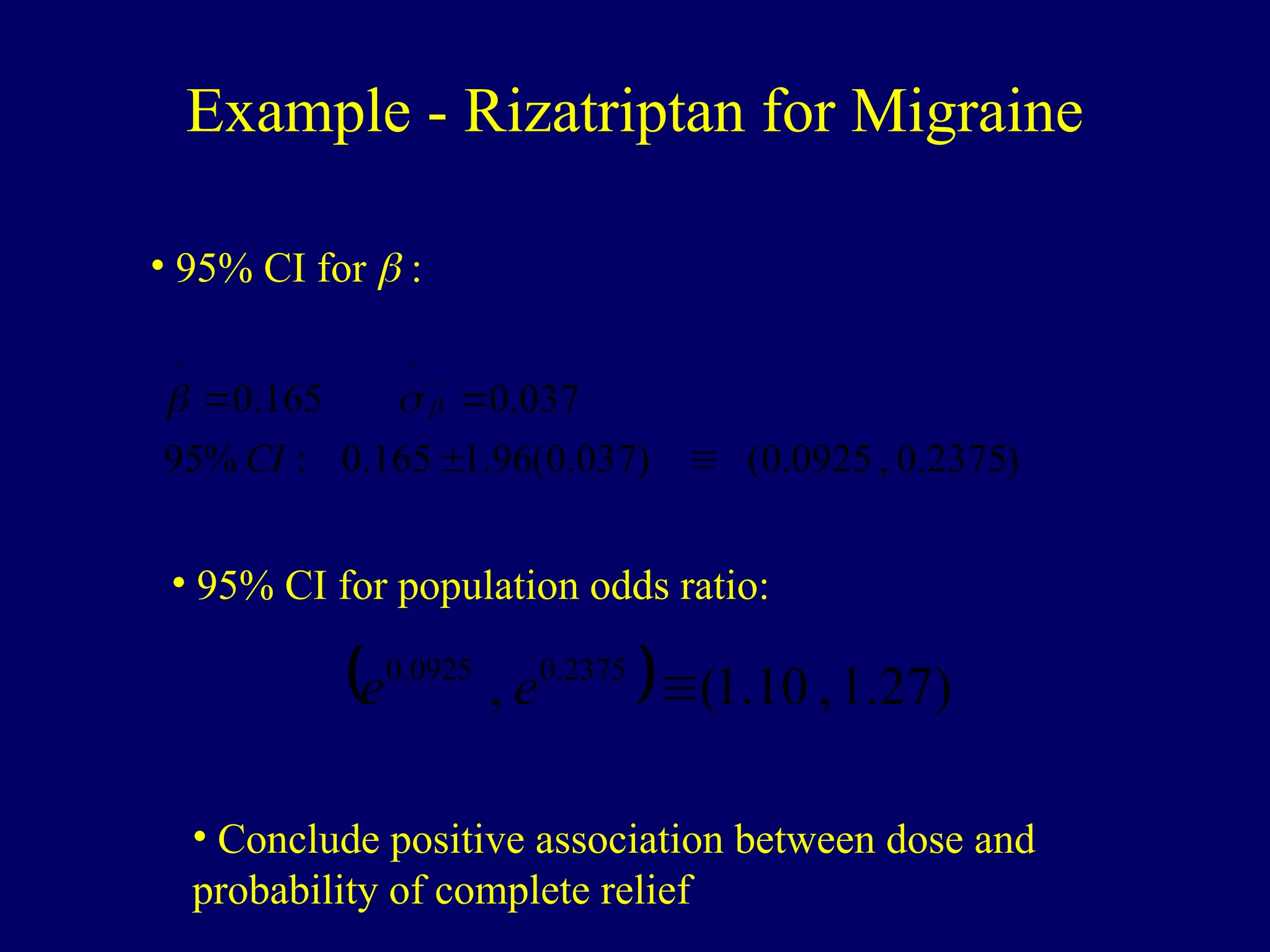 Example - Rizatriptan for Migraine
)
2375
.
0
,
0925
.
0
(
)
037
.
0
(
96
.
1
165
.
0
:
%
95
037
.
0
165
.
0 ^
^
^




CI



• 95% CI for  :
• 95% CI for population odds ratio:
  )
27
.
1
,
10
.
1
(
, 2375
.
0
0925
.
0

e
e
• Conclude positive association between dose and
probability of complete relief
 