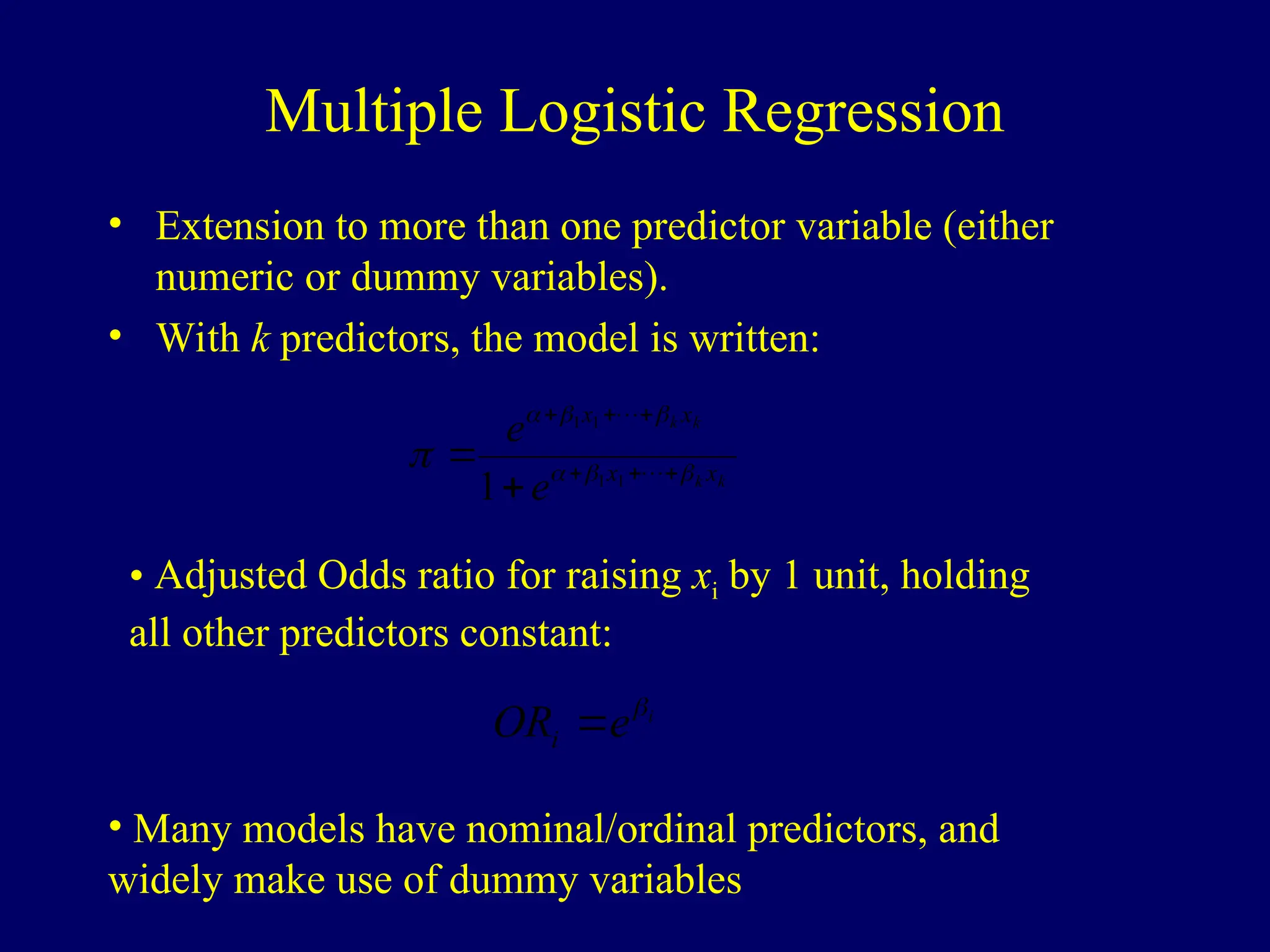 Multiple Logistic Regression
• Extension to more than one predictor variable (either
numeric or dummy variables).
• With k predictors, the model is written:
k
k
k
k
x
x
x
x
e
e






 






 

1
1
1
1
1
• Adjusted Odds ratio for raising xi by 1 unit, holding
all other predictors constant:
i
e
ORi


• Many models have nominal/ordinal predictors, and
widely make use of dummy variables
 