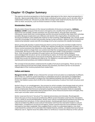Chapter 15 Chapter Summary 
The agency-structure perspective is the European alternative to the micro-macro perspective in 
America. Agency generally refers to micro-level, individual human actors, but it can also refer to 
collectivities of that act. Structure usually refers to large-scale social structures, but it can also 
refer to micro structures, such as those involved in human interaction. 
Structuration Theory 
Structuration theory focuses on the mutual constitution of structure and agency. Anthony 
Giddens (1938- ) argues that structure and agency are a duality that cannot be conceived of 
apart from one another. Human practices are recursive-that is, through their activities, 
individuals create both their consciousness and the structural conditions that make their activities 
possible. Because social actors are reflexive and monitor the ongoing flow of activities and 
structural conditions, they adapt their actions to their evolving understandings. As a result, social 
scientific knowledge of society will actually change human activities. Giddens calls this dialectical 
relationship between social scientific knowledge and human practices the double hermeneutic. 
Actors continually develop routines that give them a sense of security and that enable them to 
deal efficiently with their social lives. While their motives provide the overall plan of action, it is 
these routine practices that determine what shape the action will take. Giddens emphasizes that 
actors have power to shape their own actions but that the consequences of actions are often 
unintended. Structure is the rules and resources that give similar social practices a systemic 
form. Only through the activities of human actors can structure exist. While Giddens 
acknowledges that structure can be constraining to actors, he thinks that sociologists have 
exaggerated the importance of structural constraints. Structures can also enable actors to do 
things they would not otherwise be able to do. For Giddens, a social system is a set of 
reproduced social practices and relations between actors. 
The concept of structuration underscores the duality of structure and agency. There can be no 
agency without structures that shape motives into practices, but there can be no structures 
independent of the routine practices that create them. 
Culture and Agency 
Margaret Archer (1943- ) has criticized the concept of structuration as analytically insufficient. 
She thinks it is useful for social scientists to understand structure and agency as independent, 
because it makes it possible to analyze the interrelations between the two sides. Archer also 
thinks that Giddens gives short shrift to the relative autonomy of culture from both structure and 
agency. 
Archer's focus is on morphogenesis, the process by which complex interchanges lead not only to 
changes in the structure of the system but also to an end product-structural elaboration. The 
theory emphasizes that there are emergent properties of social interaction that are separable 
from the actions and interactions that produce them. Once these structures have emerged, they 
react upon and alter action and interaction. 
Archer reserves the term "structure" for material phenomena and interests. Morphogenetic 
theory focuses on how structural conditioning affects social interaction and how this interaction, 
in turn, leads to structural elaboration. Archer sees culture-nonmaterial phenomena and ideas-as 
autonomous from structure. In the cultural domain, morphogenetic theory focuses on how 
cultural conditioning affects socio-cultural interaction and how this interaction leads to cultural 
elaboration. Compared to structure and agency, Archer asserts that the nexus between culture 
and agency has been neglected. She suggests that in order to understand agency, one must 
understand the context of innumerable interrelated theories, beliefs, and ideas that have had an 
influence over it. Agents have the ability either to reinforce or resist the influence of the cultural 
 