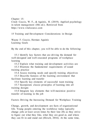 Chapter 15:
Cited: Cascio, W. F., & Aguinis, H. (2019). Applied psychology
in talent management (8th ed.). Retrieved from
https://www.vitalsource.com
15 Training and Development Considerations in Design
Wayne F. Cascio, Herman Aguinis
Learning Goals
By the end of this chapter, you will be able to do the following:
15.1 Identify key factors that are driving the demand for
well-designed and well-executed programs of workplace
learning
15.2 Explain what training and development activities are
15.3 Illustrate the fundamental requirements of sound
training practice
15.4 Assess training needs and specify training objectives
15.5 Describe features of the learning environment that
facilitate learning and transfer
15.6 Specify key elements of successful team training
15.7 Incorporate classic principles of learning into all
training designs
15.8 Integrate key elements that will maximize positive
transfer of training to the job
Factors Driving the Increasing Demand for Workplace Training
Change, growth, and development are facts of organizational
life. Young people entering the workforce today typically
change jobs at least seven times by their late 20s as they strive
to figure out what they like, what they are good at, and where
they can fit in and stand out (Hirsch, 2016). At the same time,
 