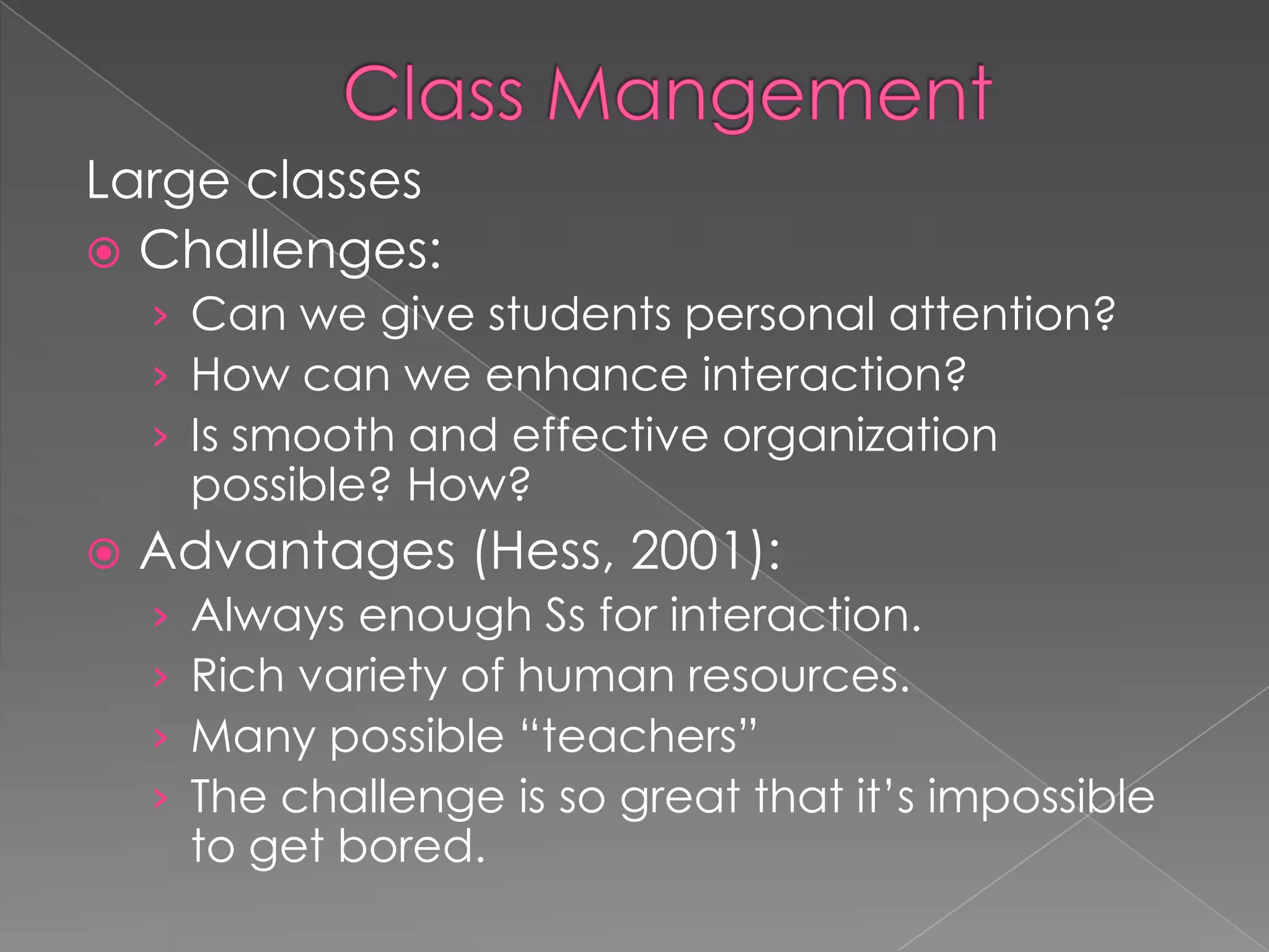 Large classes
 Challenges:
› Can we give students personal attention?
› How can we enhance interaction?
› Is smooth and effective organization
possible? How?
 Advantages (Hess, 2001):
› Always enough Ss for interaction.
› Rich variety of human resources.
› Many possible “teachers”
› The challenge is so great that it’s impossible
to get bored.
 
