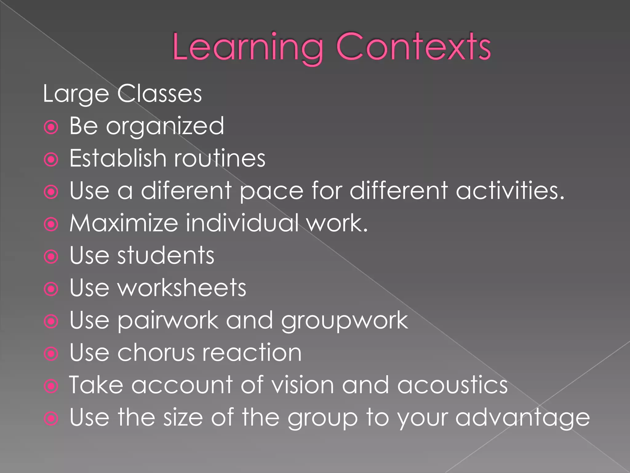 Large Classes
 Be organized
 Establish routines
 Use a diferent pace for different activities.
 Maximize individual work.
 Use students
 Use worksheets
 Use pairwork and groupwork
 Use chorus reaction
 Take account of vision and acoustics
 Use the size of the group to your advantage
 