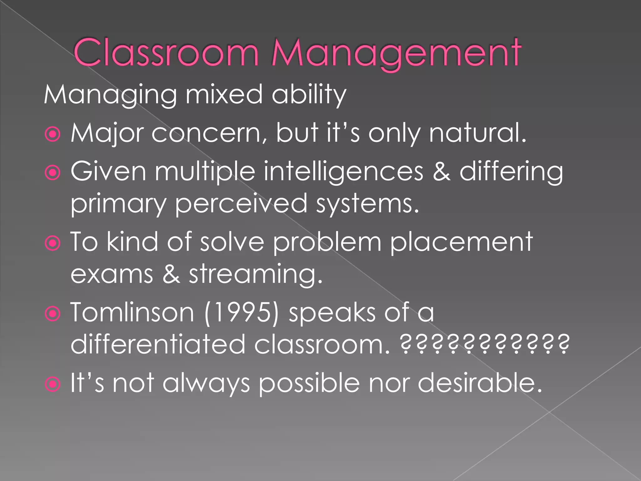 Managing mixed ability
 Major concern, but it’s only natural.
 Given multiple intelligences & differing
primary perceived systems.
 To kind of solve problem placement
exams & streaming.
 Tomlinson (1995) speaks of a
differentiated classroom. ???????????
 It’s not always possible nor desirable.
 