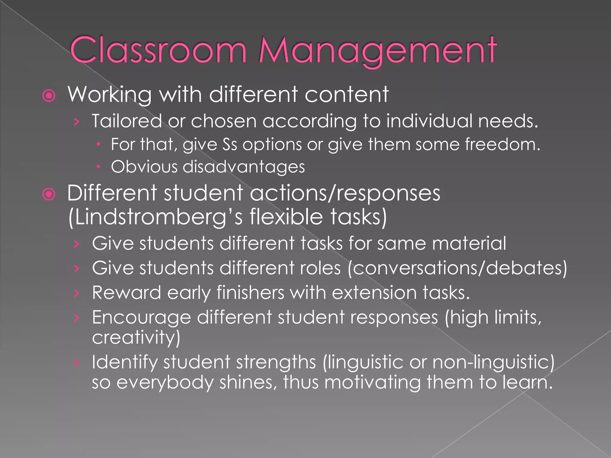  Working with different content
› Tailored or chosen according to individual needs.
 For that, give Ss options or give them some freedom.
 Obvious disadvantages
 Different student actions/responses
(Lindstromberg’s flexible tasks)
› Give students different tasks for same material
› Give students different roles (conversations/debates)
› Reward early finishers with extension tasks.
› Encourage different student responses (high limits,
creativity)
› Identify student strengths (linguistic or non-linguistic)
so everybody shines, thus motivating them to learn.
 
