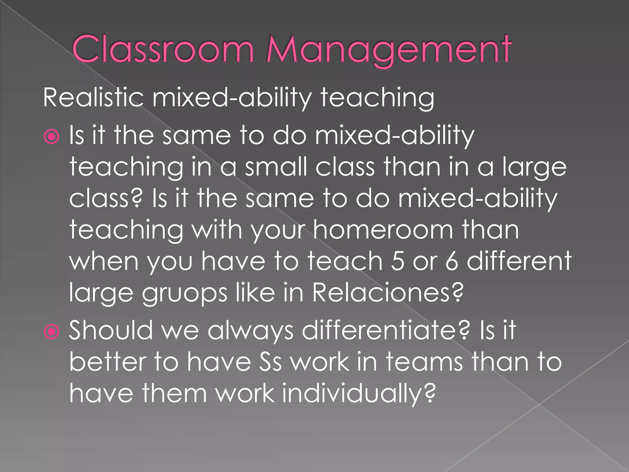 Realistic mixed-ability teaching
 Is it the same to do mixed-ability
teaching in a small class than in a large
class? Is it the same to do mixed-ability
teaching with your homeroom than
when you have to teach 5 or 6 different
large gruops like in Relaciones?
 Should we always differentiate? Is it
better to have Ss work in teams than to
have them work individually?
 