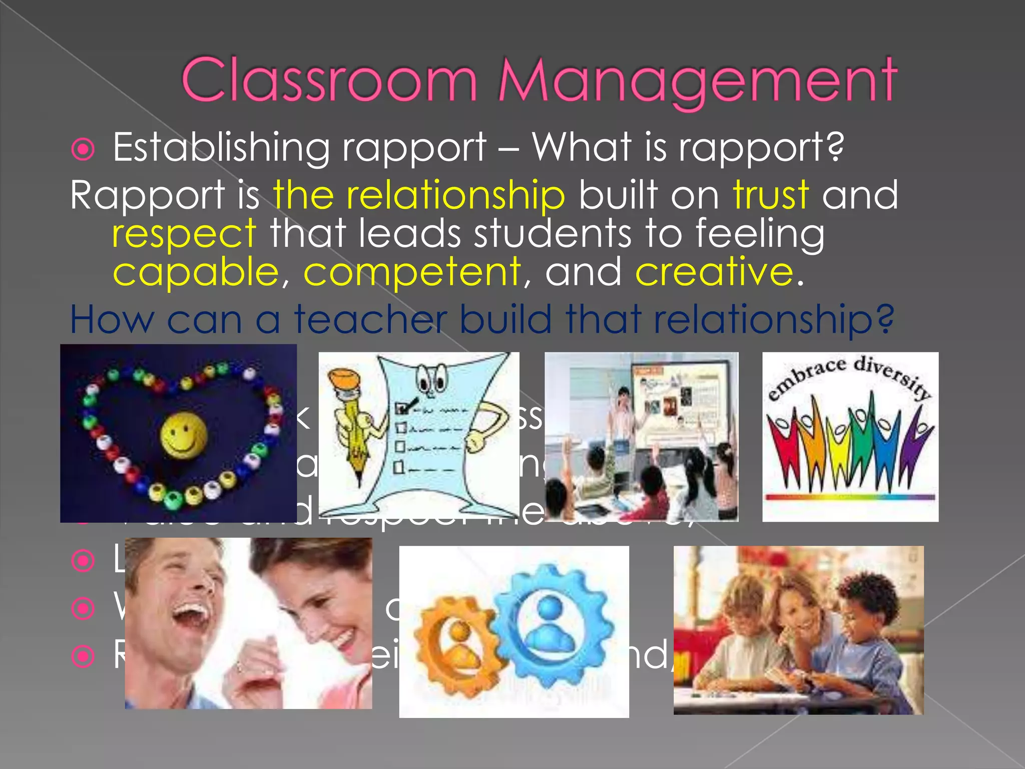  Establishing rapport – What is rapport?
Rapport is the relationship built on trust and
respect that leads students to feeling
capable, competent, and creative.
How can a teacher build that relationship?
 Interest,
 Feedback on progress,
 Solicit ideas and feelings,
 Value and respect the above,
 Laugh with,
 Work with not against,
 Rejoice on their learning and/or success.
 
