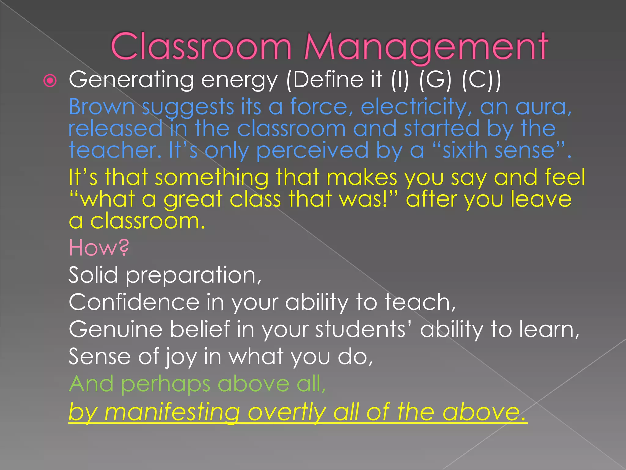  Generating energy (Define it (I) (G) (C))
Brown suggests its a force, electricity, an aura,
released in the classroom and started by the
teacher. It’s only perceived by a “sixth sense”.
It’s that something that makes you say and feel
“what a great class that was!” after you leave
a classroom.
How?
Solid preparation,
Confidence in your ability to teach,
Genuine belief in your students’ ability to learn,
Sense of joy in what you do,
And perhaps above all,
by manifesting overtly all of the above.
 