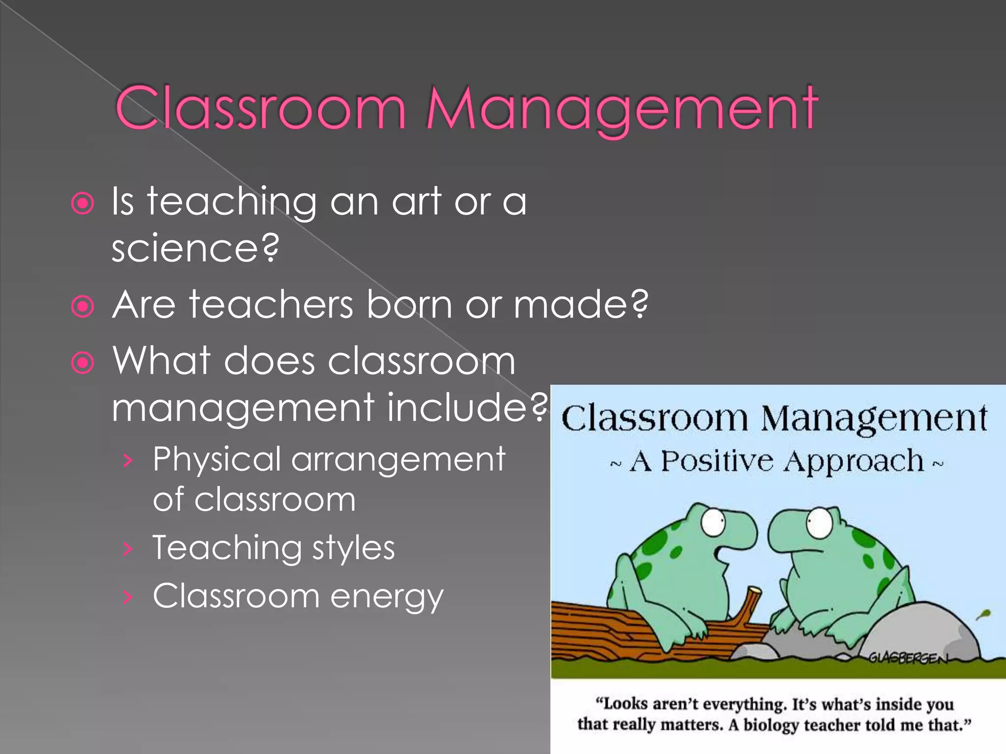  Is teaching an art or a
science?
 Are teachers born or made?
 What does classroom
management include?
› Physical arrangement
of classroom
› Teaching styles
› Classroom energy
 